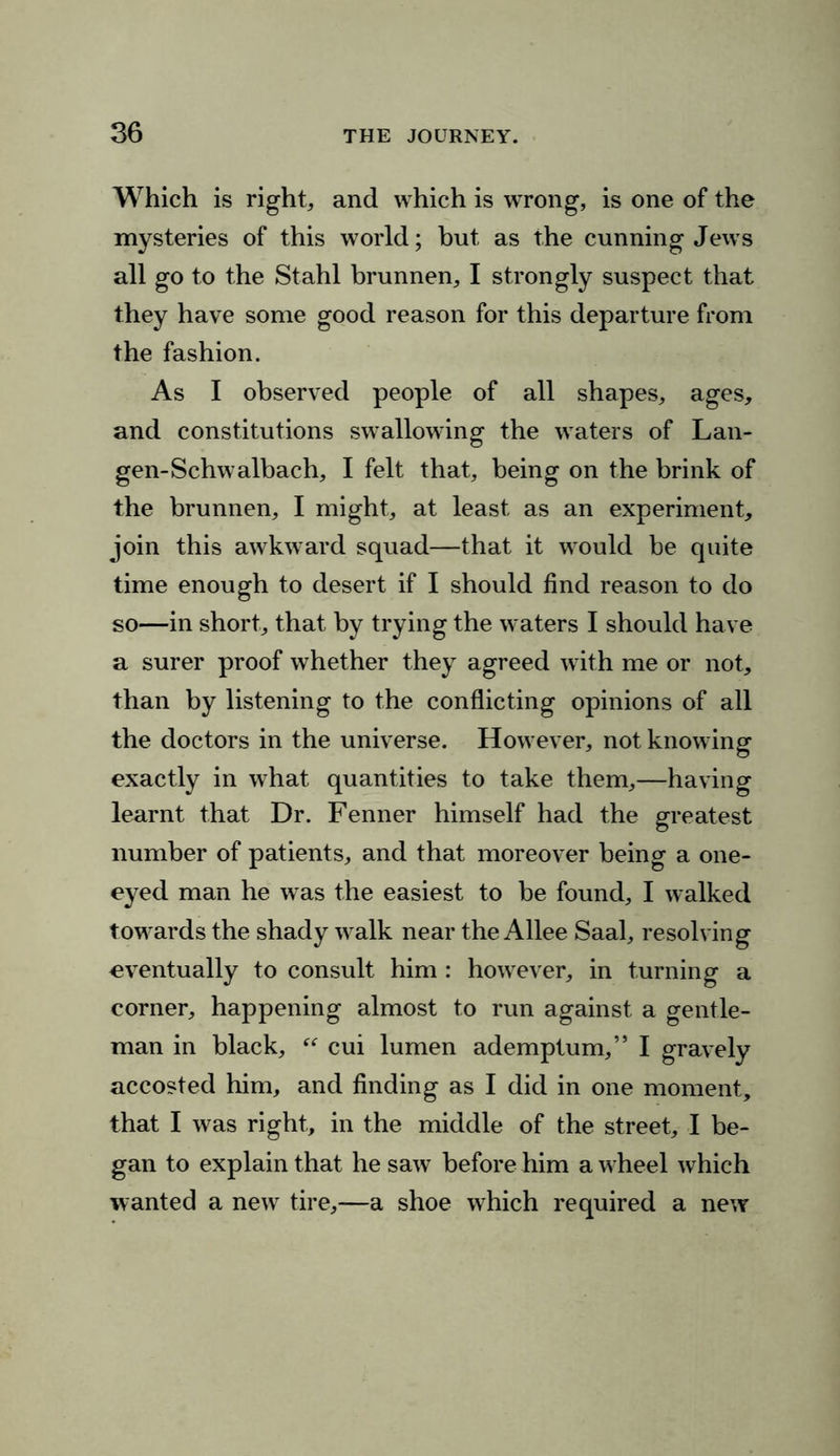 Which is right, and which is wrong, is one of the mysteries of this world; but as the cunning Jews all go to the Stahl brunnen, I strongly suspect that they have some good reason for this departure from the fashion. As I observed people of all shapes, ages, and constitutions swallowing the waters of Lan- gen-Schwalbach, I felt that, being on the brink of the brunnen, I might, at least as an experiment, join this awkward squad—that it would be quite time enough to desert if I should find reason to do so—in short, that by trying the waters I should have a surer proof whether they agreed with me or not, than by listening to the conflicting opinions of all the doctors in the universe. However, not knowing exactly in what quantities to take them,—having learnt that Dr. Fenner himself had the greatest number of patients, and that moreover being a one- eyed man he was the easiest to be found, I walked towards the shady walk near the Allee Saal, resolving eventually to consult him : however, in turning a corner, happening almost to run against a gentle- man in black,  cui lumen ademptum,” I gravely accosted him, and finding as I did in one moment, that I was right, in the middle of the street, I be- gan to explain that he saw before him a wheel which wanted a new tire,—a shoe which required a new