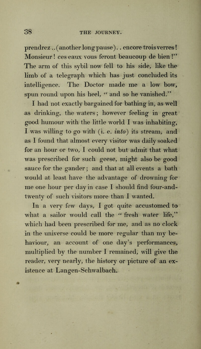 prendrez .. (another long pause).. encore trois verres! Monsieur ! ces eaux vous feront beaucoup de bien !” The arm of this sybil now fell to his side, like the limb of a telegraph which has just concluded its intelligence. The Doctor made me a low bow, spun round upon his heel, and so he vanished.” I had not exactly bargained for bathing in, as well as drinking, the waters; however feeling in great good humour with the little world I was inhabiting, I was willing to go with (i. e. into) its stream, and as I found that almost every visitor was daily soaked for an hour or two, I could not but admit that what was prescribed for such geese, might also be good sauce for the gander; and that at all events a bath would at least have the advantage of drowning for me one hour per day in case I should find four-and- twenty of such visitors more than I wanted. In a very few days, I got quite accustomed to what a sailor would call the “ fresh water life,” which had been prescribed for me, and as no clock in the universe could be more regular than my be- haviour, an account of one day’s performances, multiplied by the number I remained, will give the reader, very nearly, the history or picture of an ex- istence at Langen-Schwalbach.