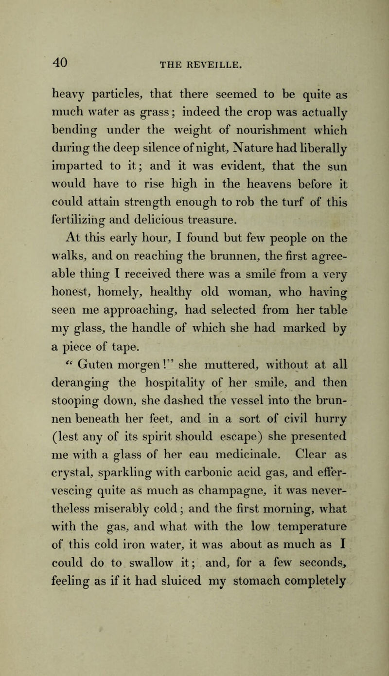 heavy particles, that there seemed to be quite as much water as grass; indeed the crop was actually bending under the weight of nourishment which during the deep silence of night. Nature had liberally imparted to it; and it was evident, that the sun would have to rise high in the heavens before it could attain strength enough to rob the turf of this fertilizing and delicious treasure. At this early hour, I found but few people on the walks, and on reaching the brunnen, the first agree- able thing I received there was a smile from a very honest, homely, healthy old woman, who having seen me approaching, had selected from her table my glass, the handle of which she had marked by a piece of tape. “ Guten morgen!” she muttered, without at all deranging the hospitality of her smile, and then stooping down, she dashed the vessel into the brun- nen beneath her feet, and in a sort of civil hurry (lest any of its spirit should escape) she presented me with a glass of her eau medicinale. Clear as crystal, sparkling with carbonic acid gas, and effer- vescing quite as much as champagne, it was never- theless miserably cold; and the first morning, what with the gas, and what with the low temperature of this cold iron water, it was about as much as I could do to swallow it; and, for a few seconds, feeling as if it had sluiced my stomach completely