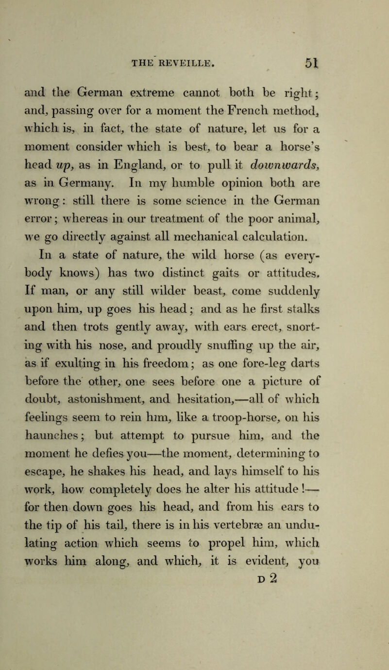 and the German extreme cannot both be right; and, passing over for a moment the French method, which is, in fact, the state of nature, let us for a moment consider which is best, to bear a horse’s head up, as in England, or to pull it downwards, as in Germany. In my humble opinion both are wrong: still there is some science in the German error; whereas in our treatment of the poor animal, we go directly against all mechanical calculation. In a state of nature, the wild horse (as every- body knows) has two distinct gaits or attitudes. If man, or any still wilder beast, come suddenly upon him, up goes his head; and as he first stalks and then trots gently away, with ears erect, snort- ing with his nose, and proudly snuffing up the air, as if exulting in his freedom; as one fore-leg darts before the other, one sees before one a picture of doubt, astonishment, and hesitation,—all of which feelings seem to rein him, like a troop-horse, on his haunches; but attempt to pursue him, and the moment he defies you—the moment, determining to escape, he shakes his head, and lays himself to his work, how completely does he alter his attitude !— for then down goes his head, and from his ears to the tip of his tail, there is in his vertebrae an undu- lating action which seems to propel him, which works him along, and which, it is evident, you D 2