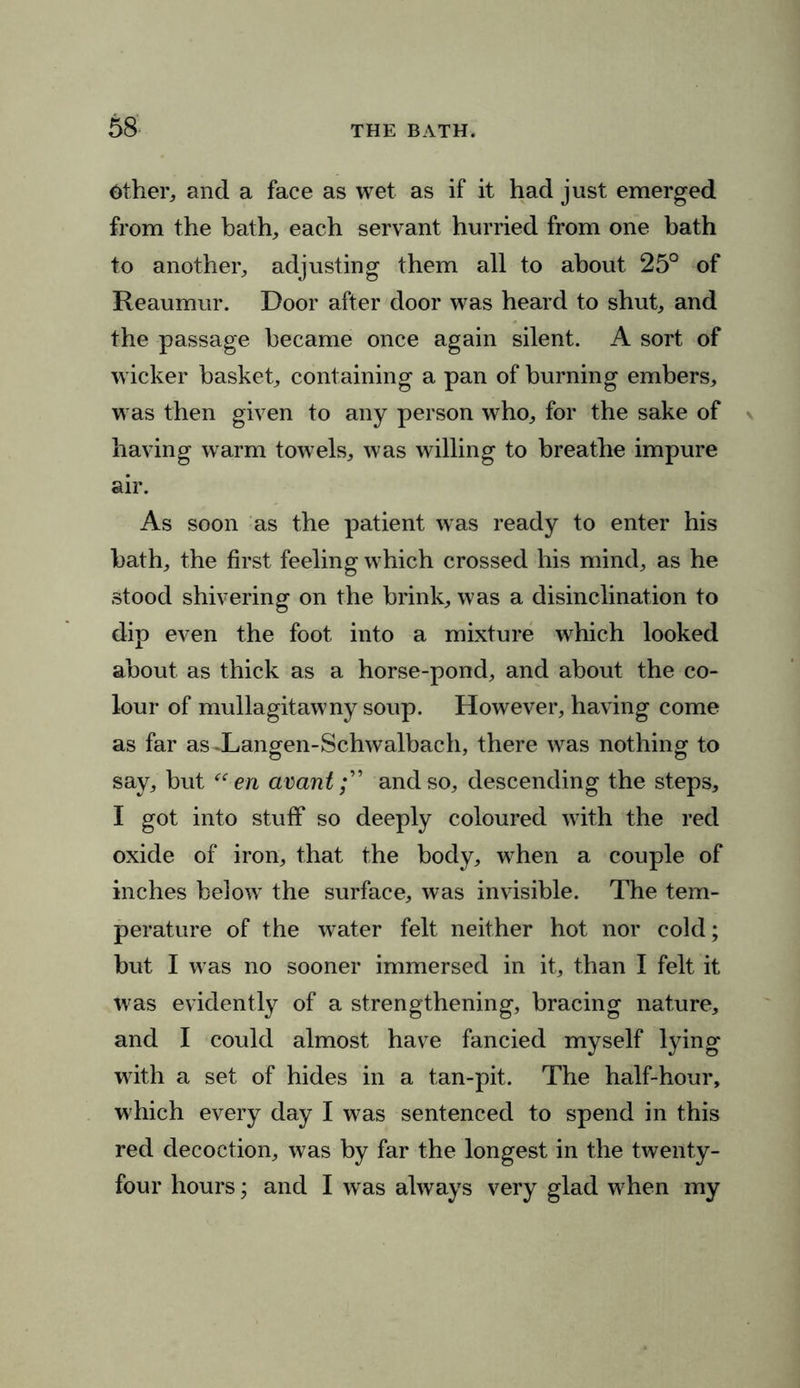 Other, and a face as wet as if it had just emerged from the bath, each servant hurried from one bath to another, adjusting them all to about 25° of Reaumur. Door after door was heard to shut, and the passage became once again silent. A sort of wicker basket, containing a pan of burning embers, was then given to any person who, for the sake of having warm towels, was willing to breathe impure air. As soon as the patient was ready to enter his hath, the first feeling which crossed his mind, as he stood shivering on the brink, was a disinclination to dip even the foot into a mixture which looked about as thick as a horse-pond, and about the co- lour of mullagitawny soup. However, having come as far asXangen-Schwalbach, there was nothing to say, but “ en avantand so, descending the steps, I got into stuff so deeply coloured with the red oxide of iron, that the body, when a couple of inches below the surface, was invisible. The tem- perature of the water felt neither hot nor cold; but I was no sooner immersed in it, than I felt it was evidently of a strengthening, bracing nature, and I could almost have fancied myself lying with a set of hides in a tan-pit. The half-hour, which every day I was sentenced to spend in this red decoction, was by far the longest in the twenty- four hours; and I was always very glad when my