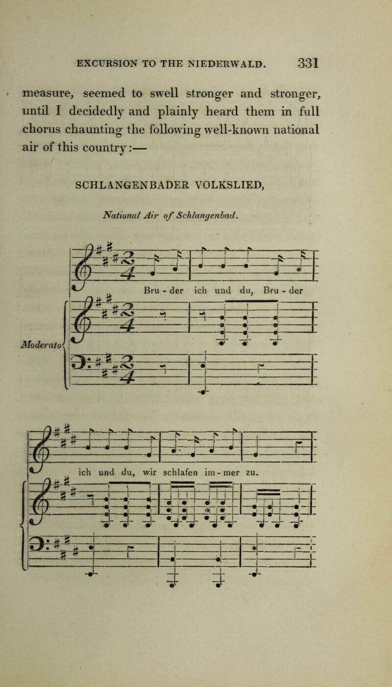 measure, seemed to swell stronger and stronger, until I decidedly and plainly heard them in full chorus chaunting the following well-known national air of this country:— SCHLANGENBADER VOLKSLIED, National Air of Schlangenbad. I7« *. o ^ £ - “f—r—r—:—5- 4j : T T Tfti st j ^ -«*• j j Moderato 0— ±-3 r Cr. i • i r 1 1 1 f t I'-T 1 - - yf 3 # J J j r i r ! j J r _ j-j j —4- 1 AJZ. ^s ich und du, wir schlafen im-mer zu. \J« % ! j j ——i pt-t f JF | ■ | I J tn l h~r 1— 1 _ #/K 1 ~*t *; i i I * '•» r V 1/ ?l ?| ?» •j 1 -CTtcj •it 134 • - “jl- 4 -Jr *4*4 #4*» 1 fv -5- , , \ d. tf £ • r* I • r 1 1 . 1 1 j * •* r -• 4 4