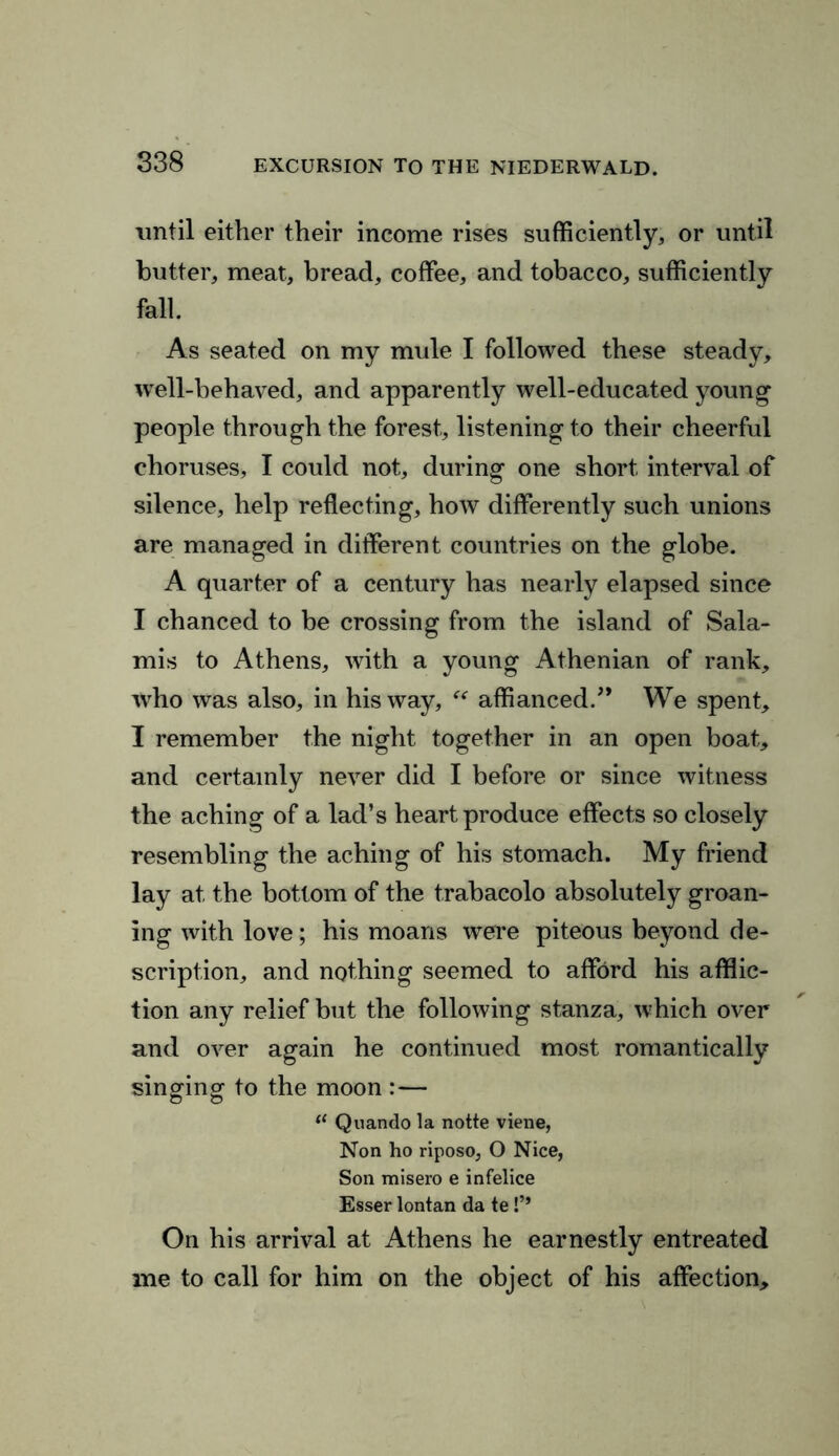 until either their income rises sufficiently, or until butter, meat, bread, coffee, and tobacco, sufficiently fall. As seated on my mule I followed these steady, well-behaved, and apparently well-educated young people through the forest, listeningto their cheerful choruses, I could not, during one short interval of silence, help reflecting, how differently such unions are managed in different countries on the globe. A quarter of a century has nearly elapsed since I chanced to be crossing from the island of Sala- mis to Athens, with a young Athenian of rank, who was also, in his way, “ affianced/* We spent, I remember the night together in an open boat, and certainly never did I before or since witness the aching of a lad’s heart produce effects so closely resembling the aching of his stomach. My friend lay at the bottom of the trabacolo absolutely groan- ing with love; his moans were piteous beyond de- scription, and nothing seemed to afford his afflic- tion any relief but the following stanza, which over and over again he continued most romantically singing to the moon :— f< Quando la notte viene, Non ho riposo, O Nice, Son misero e infelice Esser lontan da te !’* On his arrival at Athens he earnestly entreated me to call for him on the object of his affection.