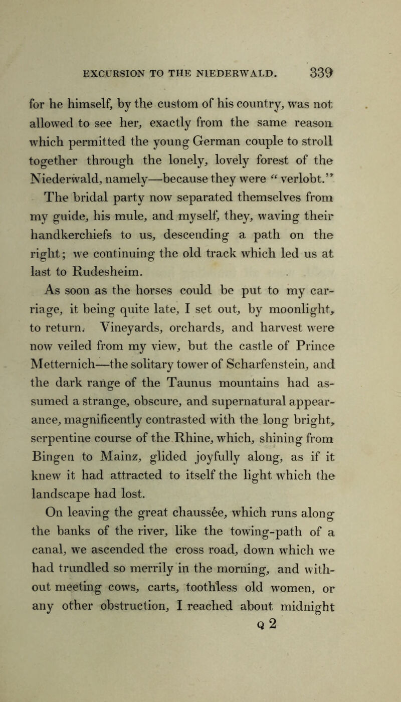 for he himself, by the custom of his country, was not allowed to see her, exactly from the same reason which permitted the young German couple to stroll together through the lonely, lovely forest of the Niederwald, namely—because they were “ verlobt.’* The bridal party now separated themselves from my guide, his mule, and myself, they, waving their handkerchiefs to us, descending a path on the right; we continuing the old track which led us at last to Rudesheim. As soon as the horses could be put to my car- riage, it being quite late, I set out, by moonlight, to return. Vineyards, orchards, and harvest were now veiled from my view, but the castle of Prince Metternich—the solitary tower of Scharfenstein, and the dark range of the Taunus mountains had as- sumed a strange, obscure, and supernatural appear- ance, magnificently contrasted with the long bright, serpentine course of the Rhine, which, shining from Bingen to Mainz, glided joyfully along, as if it knew it had attracted to itself the light which the landscape had lost. On leaving the great chauss&e, which runs along the banks of the river, like the towing-path of a canal, we ascended the cross road, down which we had trundled so merrily in the morning, and with- out meeting cows, carts, toothless old women, or any other obstruction, I reached about midnight Q 2