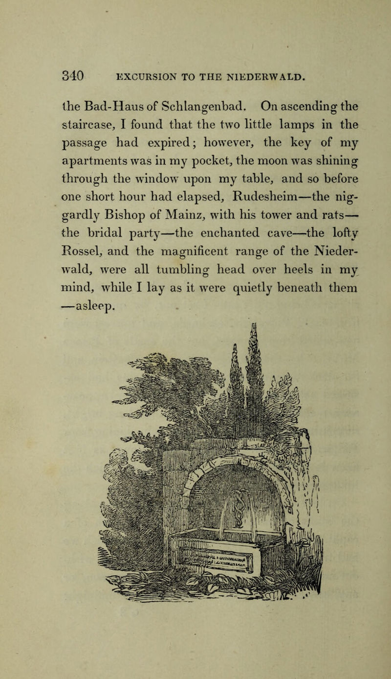 the Bad-Haus of Schlangenbad. On ascending the staircase, I found that, the two little lamps in the passage had expired; however, the key of my apartments was in my pocket, the moon was shining through the window upon my table, and so before one short hour had elapsed, Rudesheim—the nig- gardly Bishop of Mainz, with his tower and rats— the bridal party—the enchanted cave—the lofty Rossel, and the magnificent range of the Nieder- wald, were all tumbling head over heels in my mind, while I lay as it were quietly beneath them —asleep.