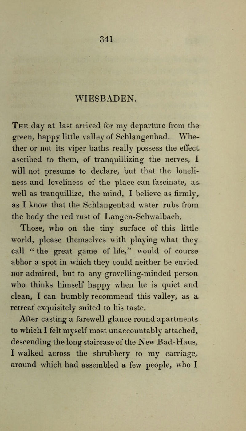 WIESBADEN. The day at last arrived for my departure from the green, happy little valley of Schlangenbad. Whe- ther or not its viper baths really possess the effect ascribed to them, of tranquillizing the nerves, I will not presume to declare, but that the loneli- ness and loveliness of the place can fascinate, as. well as tranquillize, the mind, I believe as firmly, as I know that the Schlangenbad water rubs from the body the red rust of Langen-Schwalbach. Those, who on the tiny surface of this little world, please themselves with playing what they call “ the great game of life,” would of course abhor a spot in which they could neither be envied nor admired, but to any grovelling-minded person who thinks himself happy when he is quiet and clean, I can humbly recommend this valley, as a retreat exquisitely suited to his taste. After casting a farewell glance round apartments to which I felt myself most unaccountably attached, descending the long staircase of the New Bad-Haus, I walked across the shrubbery to my carriage, around which had assembled a few people, who I