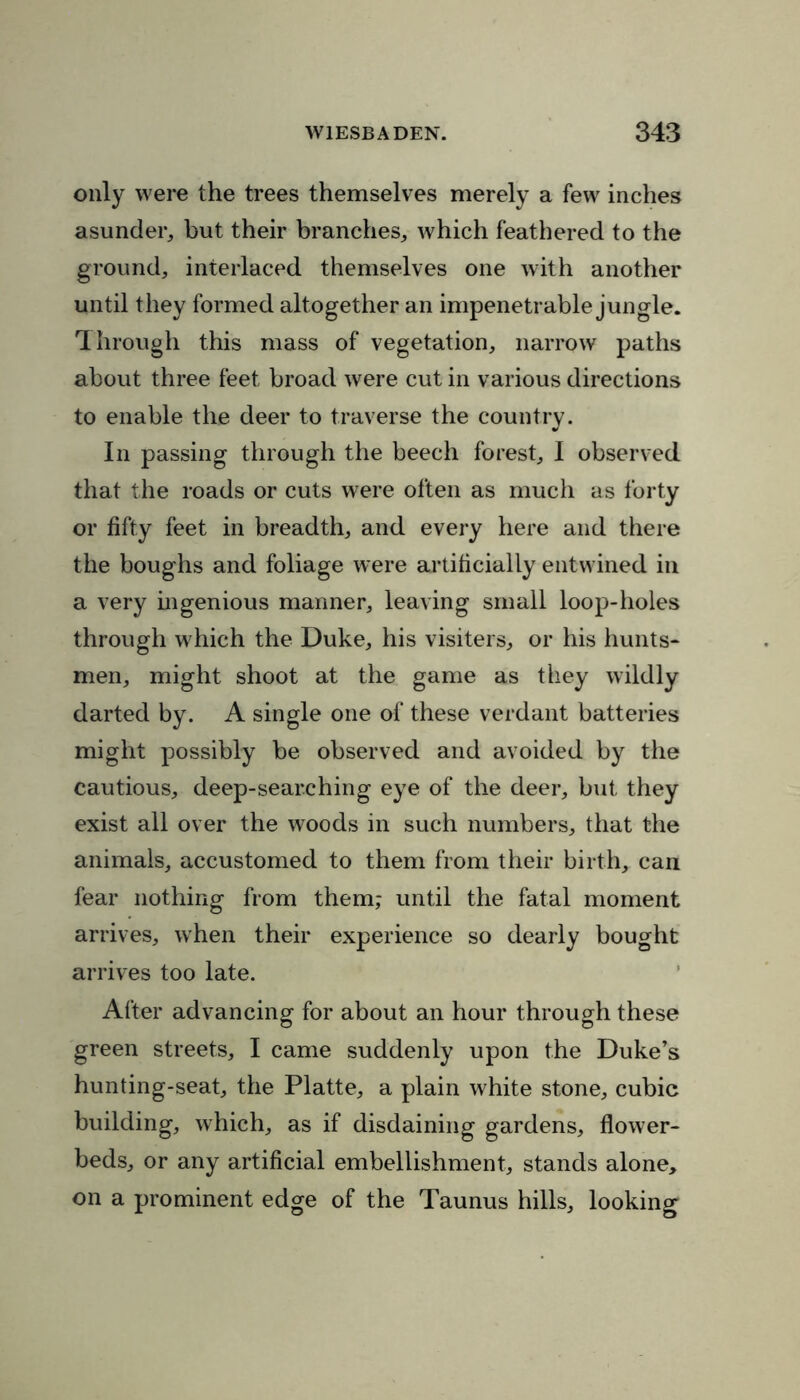 only were the trees themselves merely a few inches asunder, but their branches, which feathered to the ground, interlaced themselves one with another until they formed altogether an impenetrable jungle. Through this mass of vegetation, narrow paths about three feet broad were cut in various directions to enable the deer to traverse the country. In passing through the beech forest, I observed that the roads or cuts were often as much as forty or fifty feet in breadth, and every here and there the boughs and foliage were artificially entwined in a very ingenious manner, leaving small loop-holes through which the Duke, his visiters, or his hunts- men, might shoot at the game as they wildly darted by. A single one of these verdant batteries might possibly be observed and avoided by the cautious, deep-searching eye of the deer, but they exist all over the woods in such numbers, that the animals, accustomed to them from their birth, can fear nothing from them,- until the fatal moment arrives, when their experience so dearly bought arrives too late. After advancing for about an hour through these © © green streets, I came suddenly upon the Duke’s hunting-seat, the Platte, a plain white stone, cubic building, which, as if disdaining gardens, flower- beds, or any artificial embellishment, stands alone, on a prominent edge of the Taunus hills, looking