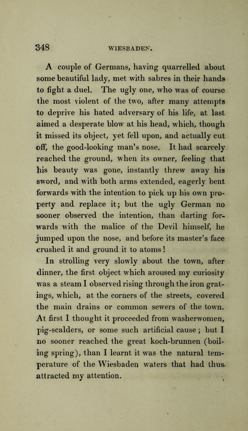 A couple of Germans, having quarrelled about some beautiful lady, met with sabres in their hands to fight a duel. The ugly one, who was of course the most violent of the two, after many attempts to deprive his hated adversary of his life, at last aimed a desperate blow at his head, which, though it missed its object, yet fell upon, and actually cut off, the good-looking man’s nose. It had scarcely reached the ground, when its owner, feeling that his beauty was gone, instantly threw away his sword, and w ith both arms extended, eagerly bent forwards with the intention to pick up his own pro- perty and replace it; but the ugly German no sooner observed the intention, than darting for- wards with the malice of the Devil himself, he jumped upon the nose, and before its master’s face crushed it and ground it to atoms! In strolling very slowly about the town, after dinner, the first object w7hich aroused my curiosity w as a steam I observed rising through the iron grat- ings, which, at the corners of the streets, covered the main drains or common sew7ers of the town. At first I thought it proceeded from washerwomen, pig-scalders, or some such artificial cause; but I no sooner reached the great koch-brunnen (boil- ing spring), than I learnt it was the natural tem- perature of the Wiesbaden waters that had thus, attracted my attention.