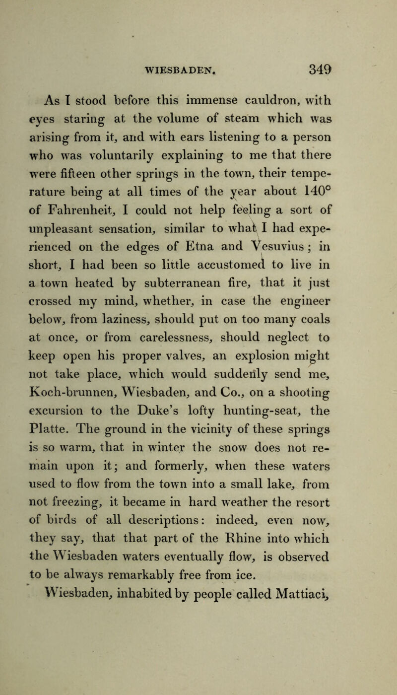 As I stood before this immense cauldron, with eyes staring at the volume of steam which was arising from it, and with ears listening to a person who was voluntarily explaining to me that there wrere fifteen other springs in the town, their tempe- rature being at all times of the year about 140° of Fahrenheit, I could not help feeling a sort of unpleasant sensation, similar to what I had expe- rienced on the edges of Etna and Vesuvius ; in short, I had been so little accustomed to live in a town heated by subterranean fire, that it just crossed my mind, whether, in case the engineer below, from laziness, should put on too many coals at once, or from carelessness, should neglect to keep open his proper valves, an explosion might not take place, which wrould suddenly send me, Koch-brunnen, Wiesbaden, and Co., on a shooting excursion to the Duke’s lofty hunting-seat, the Platte. The ground in the vicinity of these springs is so warm, that in winter the snow does not re- main upon it; and formerly, when these waters used to flow from the town into a small lake, from not freezing, it became in hard w eather the resort of birds of all descriptions: indeed, even now, they say, that that part of the Rhine into w hich the Wiesbaden waters eventually flow, is observed to be always remarkably free from ice. Wiesbaden, inhabited by people called Mattiaci,