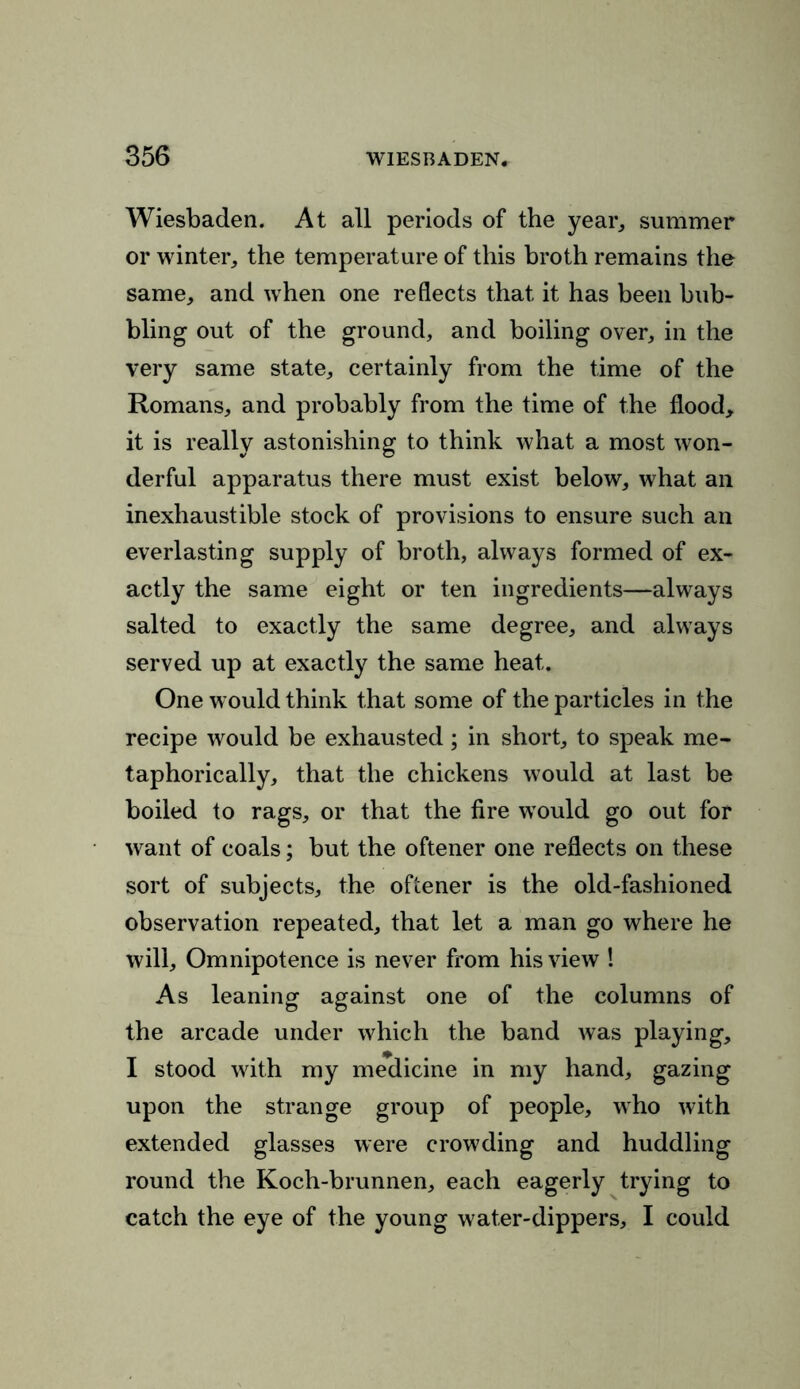 Wiesbaden. At all periods of the year, summer or winter, the temperature of this broth remains the same, and when one reflects that it has been bub- bling out of the ground, and boiling over, in the very same state, certainly from the time of the Romans, and probably from the time of the flood, it is really astonishing to think what a most won- derful apparatus there must exist below, what an inexhaustible stock of provisions to ensure such an everlasting supply of broth, always formed of ex- actly the same eight or ten ingredients—always salted to exactly the same degree, and always served up at exactly the same heat. One would think that some of the particles in the recipe would be exhausted; in short, to speak me- taphorically, that the chickens would at last be boiled to rags, or that the fire would go out for want of coals; but the oftener one reflects on these sort of subjects, the oftener is the old-fashioned observation repeated, that let a man go where he will. Omnipotence is never from his view ! As leaning against one of the columns of the arcade under which the band was playing, I stood with my medicine in my hand, gazing upon the strange group of people, who with extended glasses were crowding and huddling round the Koch-brunnen, each eagerly trying to catch the eye of the young water-dippers, I could