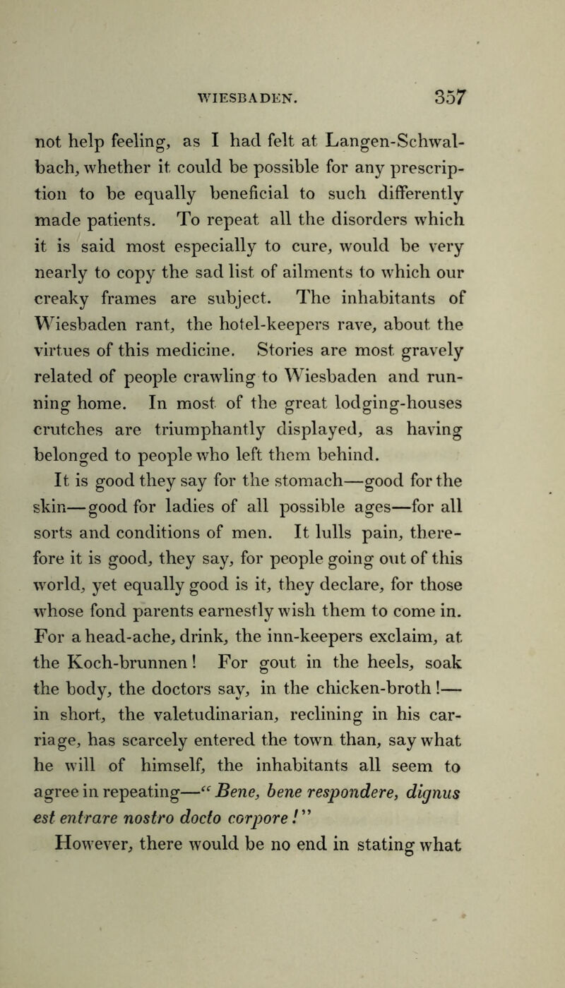 not help feeling, as I had felt at Langen-Schwal- bach, whether it could be possible for any prescrip- tion to be equally beneficial to such differently made patients. To repeat all the disorders which it is said most especially to cure, would be very nearly to copy the sad list of ailments to which our creaky frames are subject. The inhabitants of Wiesbaden rant, the hotel-keepers rave, about the virtues of this medicine. Stories are most gravely related of people crawling to Wiesbaden and run- ning home. In most of the great lodging-houses crutches are triumphantly displayed, as having belonged to people who left them behind. It is good they say for the stomach—good for the skin—good for ladies of all possible ages—for all sorts and conditions of men. It lulls pain, there- fore it is good, they say, for people going out of this world, yet equally good is it, they declare, for those whose fond parents earnestly wish them to come in. For a head-ache, drink, the inn-keepers exclaim, at the Koch-brunnen! For gout in the heels, soak the body, the doctors say, in the chicken-broth!— in short, the valetudinarian, reclining in his car- riage, has scarcely entered the town than, say what he will of himself, the inhabitants all seem to agree in repeating—“ Bene, bene respondere, dignus est entrare nostro docto cor pore!” However, there would be no end in stating what