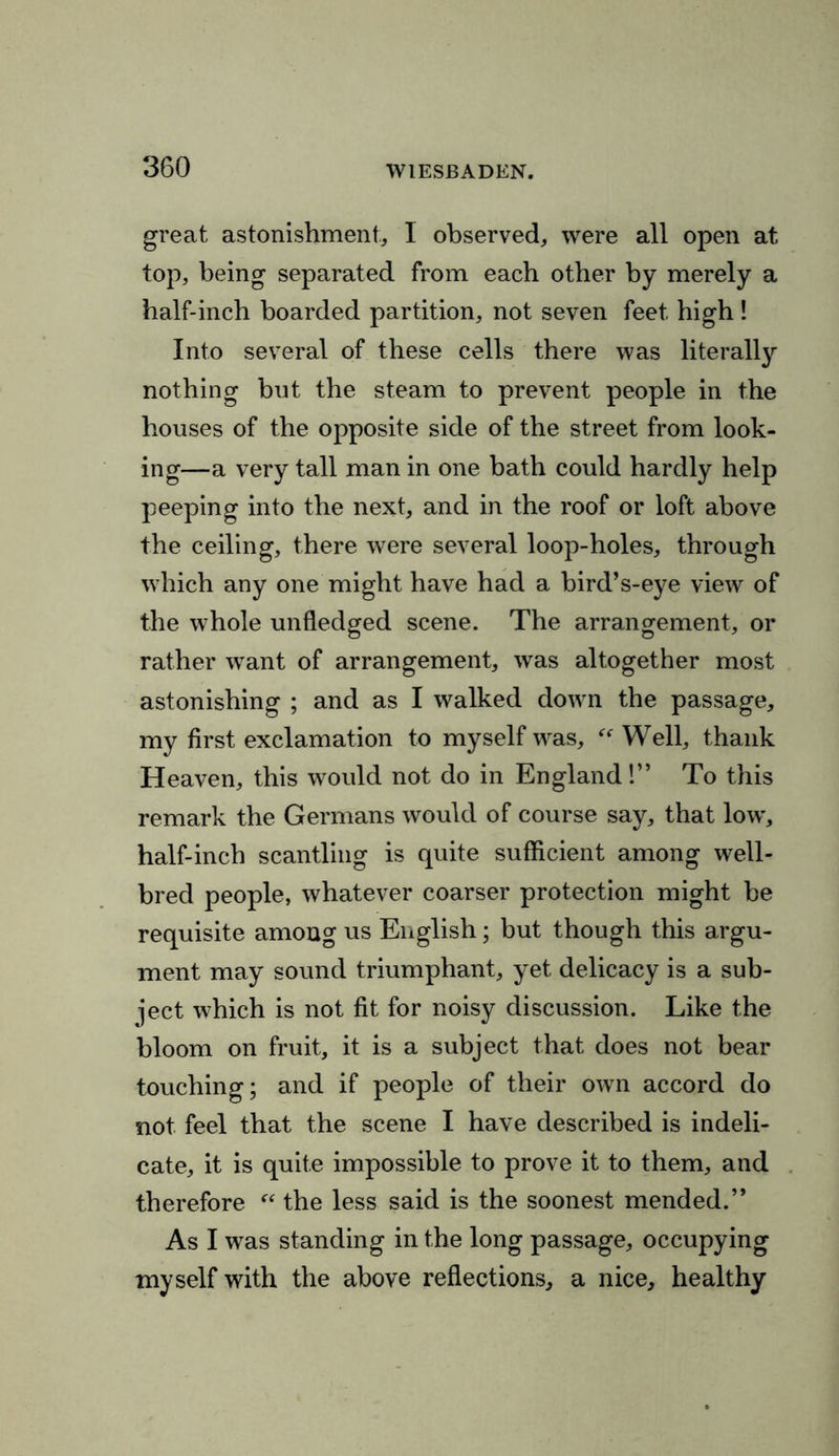 great astonishment, 1 observed, were all open at top, being separated from each other by merely a half-inch boarded partition, not seven feet high ! Into several of these cells there was literally nothing bnt the steam to prevent people in the houses of the opposite side of the street from look- ing—a very tall man in one bath could hardly help peeping into the next, and in the roof or loft above the ceiling, there were several loop-holes, through which any one might have had a bird’s-eye view of the whole unfledged scene. The arrangement, or rather want of arrangement, was altogether most astonishing ; and as I walked down the passage, my first exclamation to myself was, “ Well, thank Heaven, this would not do in England!” To this remark the Germans would of course say, that low', half-inch scantling is quite sufficient among well- bred people, whatever coarser protection might be requisite among us English; but though this argu- ment may sound triumphant, yet delicacy is a sub- ject which is not fit for noisy discussion. Like the bloom on fruit, it is a subject that does not bear touching; and if people of their own accord do not feel that the scene I have described is indeli- cate, it is quite impossible to prove it to them, and therefore “ the less said is the soonest mended.” As I was standing in the long passage, occupying myself with the above reflections, a nice, healthy