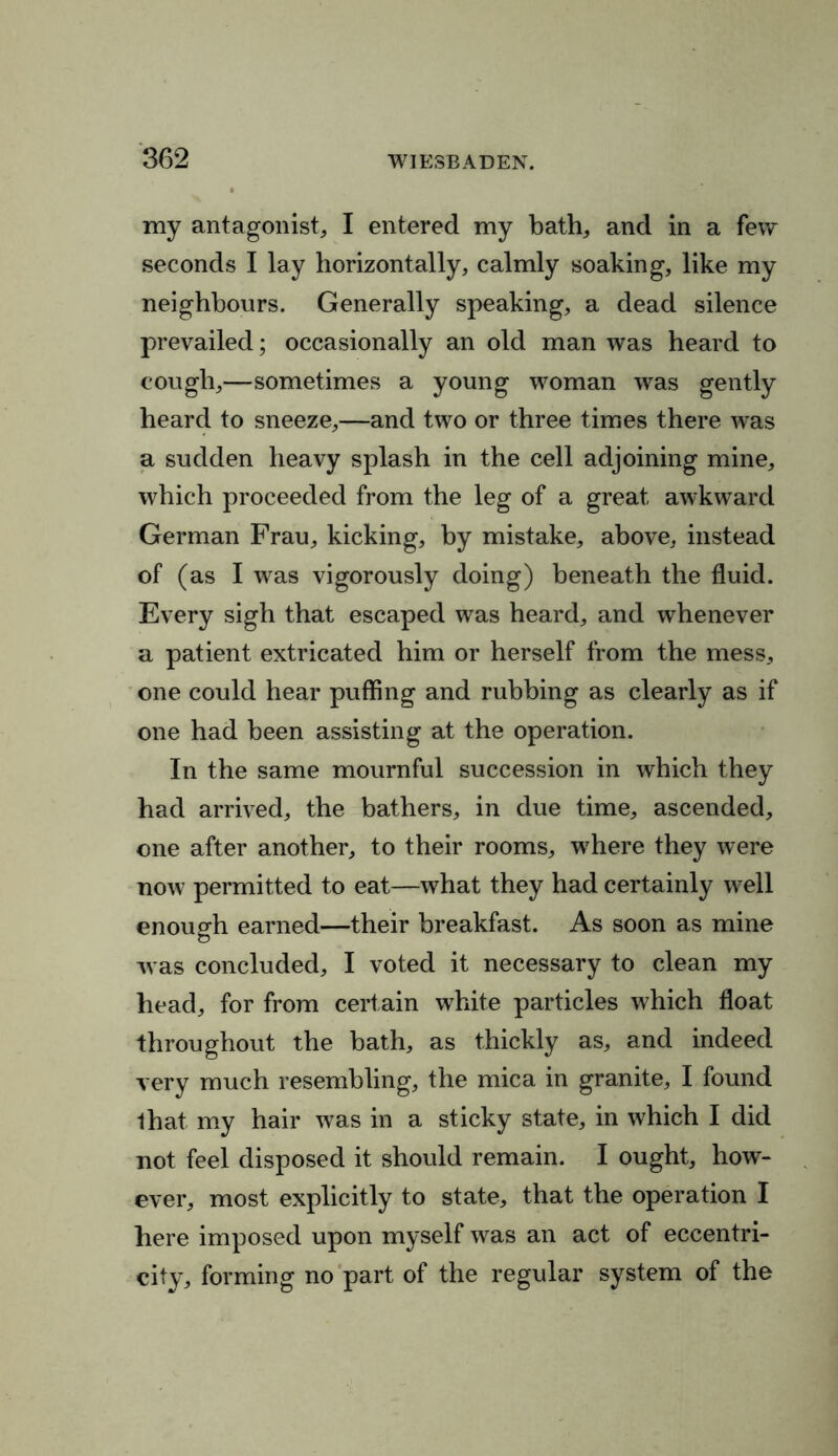 my antagonist, I entered my bath, and in a few seconds I lay horizontally, calmly soaking, like my neighbours. Generally speaking, a dead silence prevailed; occasionally an old man was heard to cough,—sometimes a young woman was gently heard to sneeze,—and two or three times there was a sudden heavy splash in the cell adjoining mine, which proceeded from the leg of a great awkward German Frau, kicking, by mistake, above, instead of (as I was vigorously doing) beneath the fluid. Every sigh that escaped was heard, and whenever a patient extricated him or herself from the mess, one could hear puffing and rubbing as clearly as if one had been assisting at the operation. In the same mournful succession in which they had arrived, the bathers, in due time, ascended, one after another, to their rooms, where they were now permitted to eat—what they had certainly well enough earned—their breakfast. As soon as mine was concluded, I voted it necessary to clean my head, for from certain white particles which float throughout the bath, as thickly as, and indeed very much resembling, the mica in granite, I found that my hair was in a sticky state, in which I did not feel disposed it should remain. I ought, how- ever, most explicitly to state, that the operation I here imposed upon myself was an act of eccentri- city, forming no part of the regular system of the