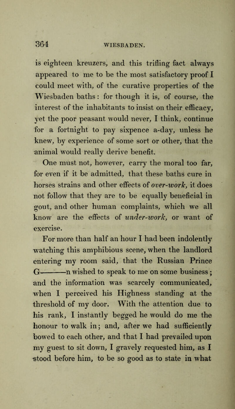 is eighteen kreuzers, and this trifling fact always appeared to me to be the most satisfactory proof I could meet with, of the curative properties of the Wiesbaden baths: for though it is, of course, the interest of the inhabitants to insist on their efficacy, yet the poor peasant would never, I think, continue for a fortnight to pay sixpence a-day, unless he knew, by experience of some sort or other, that the animal would really derive benefit. One must not, however, carry the moral too far, for even if it be admitted, that these baths cure in horses strains and other effects of over-work, it does not follow that they are to be equally beneficial in gout, and other human complaints, which we all know are the effects of under-work, or want of exercise. For more than half an hour I had been indolently watching this amphibious scene, when the landlord entering my room said, that the Russian Prince G n wished to speak to me on some business; and the information was scarcely communicated, when I perceived his Highness standing at the threshold of my door. With the attention due to his rank, I instantly begged he would do me the honour to walk in; and, after we had sufficiently bowed to each other, and that I had prevailed upon my guest to sit down, I gravely requested him, as I ■stood before him, to be so good as to state in what