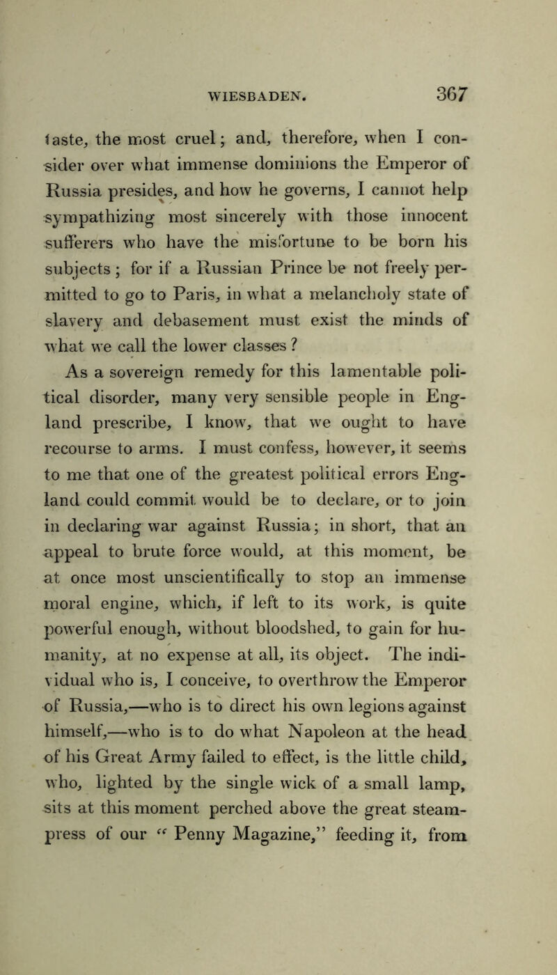 taste, the most cruel; and, therefore, when I con- sider over what immense dominions the Emperor of Russia presides, and how he governs, I cannot help sympathizing most sincerely with those innocent sufferers who have the misfortune to be born his subjects ; for if a Russian Prince be not freely per- mitted to go to Paris, in what a melancholy state of slavery and debasement must exist the minds of what we call the lower classes ? As a sovereign remedy for this lamentable poli- tical disorder, many very sensible people in Eng- land prescribe, I know, that we ought to have recourse to arms. I must confess, however, it seems to me that one of the greatest political errors Eng- land could commit, would be to declare, or to join in declaring war against Russia; in short, that an appeal to brute force would, at this moment, be at once most unscientifically to stop an immense moral engine, which, if left to its work, is quite powerful enough, without bloodshed, to gain for hu- manity, at no expense at all, its object. The indi- vidual who is, I conceive, to overthrow the Emperor of Russia,—who is to direct his own legions against himself,—who is to do wEat Napoleon at the head of his Great Army failed to effect, is the little child, who, lighted by the single wick of a small lamp, sits at this moment perched above the great steam- press of our Penny Magazine,” feeding it, from