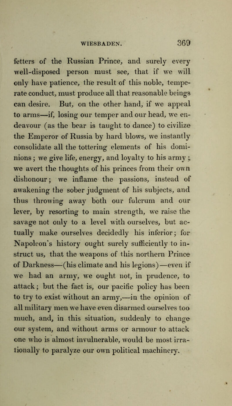 fetters of the Russian Prince., and surely every well-disposed person must see, that if we will only have patience, the result of this noble, tempe- rate conduct, must produce all that reasonable beings can desire. But, on the other hand, if we appeal to arms—if, losing our temper and our head, we en- deavour (as the bear is taught to dance) to civilize the Emperor of Russia by hard blows, we instantly consolidate all the tottering elements of his domi- nions ; we give life, energy, and loyalty to his army ; we avert the thoughts of his princes from their own dishonour; we inflame the passions, instead of awakening the sober judgment of his subjects, and thus throwing away both our fulcrum and our lever, by resorting to main strength, we raise the savage not only to a level wTith ourselves, but ac- tually make ourselves decidedly his inferior; for Napoleon’s history ought surely sufficiently to in- struct us, that the weapons of this northern Prince of Darkness—(his climate and his legions)—even if we had an army, we ought not, in prudence, to attack; but the fact is, our pacific policy has been to try to exist without an army,—in the opinion of all military men we have even disarmed ourselves too much, and, in this situation, suddenly to change our system, and without arms or armour to attack one w7ho is almost invulnerable, would be most irra- tionally to paralyze our own political machinery.