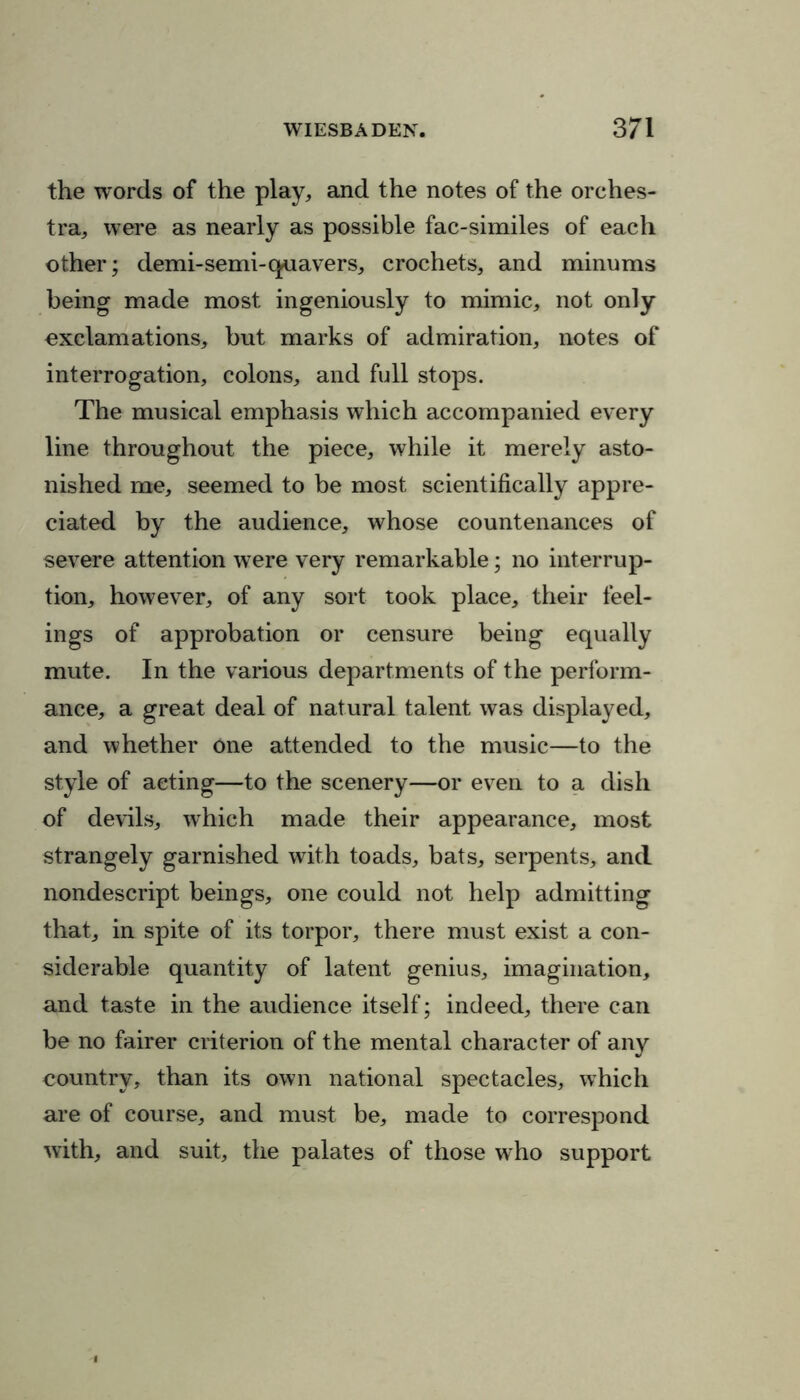 the words of the play, and the notes of the orches- tra, were as nearly as possible fac-similes of each other; demi-semi-quavers, crochets, and minums being made most ingeniously to mimic, not only exclamations, but marks of admiration, notes of interrogation, colons, and full stops. The musical emphasis which accompanied every line throughout the piece, while it merely asto- nished me, seemed to be most scientifically appre- ciated by the audience, whose countenances of severe attention were very remarkable; no interrup- tion, however, of any sort took place, their feel- ings of approbation or censure being equally mute. In the various departments of the perform- ance, a great deal of natural talent was displayed, and whether One attended to the music—to the style of acting—to the scenery—or even to a dish of devils, which made their appearance, most strangely garnished with toads, bats, serpents, and nondescript beings, one could not help admitting that, in spite of its torpor, there must exist a con- siderable quantity of latent genius, imagination, and taste in the audience itself; indeed, there can be no fairer criterion of the mental character of any country, than its own national spectacles, which are of course, and must be, made to correspond with, and suit, the palates of those who support