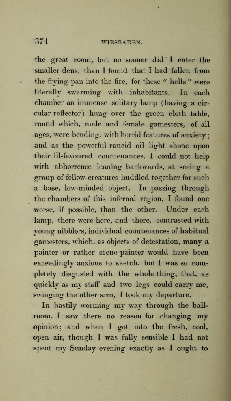 the great room,, but no sooner did I enter the smaller dens, than I found that I had fallen from the frying-pan into the fire, for these “ hells” were literally swarming with inhabitants. In each chamber an immense solitary lamp (having a cir- cular reflector) hung over the green cloth table, round which, male and female gamesters, of all ages, were bending, with horrid features of anxiety; and as the powerful rancid oil light shone upon their ill-favoured countenances, I could not help with abhorrence leaning backwards, at seeing a group of fellow-creatures huddled together for such a base, low-minded object. In passing through the chambers of this infernal region, I found one worse, if possible, than the other. Under each lamp, there were here, and there, contrasted with young nibblers, individual countenances of habitual gamesters, which, as objects of detestation, many a painter or rather scene-painter wTould have been exceedingly anxious to sketch, but I was so com- pletely disgusted with the whole thing, that, as quickly as my staff and two legs could carry me, swinging the other arm, I took my departure. In hastily worming my way through the ball- room, I saw there no reason for changing my opinion; and when I got into the fresh, cool, open air, though I was fully sensible I had not spent my Sunday evening exactly as I ought to