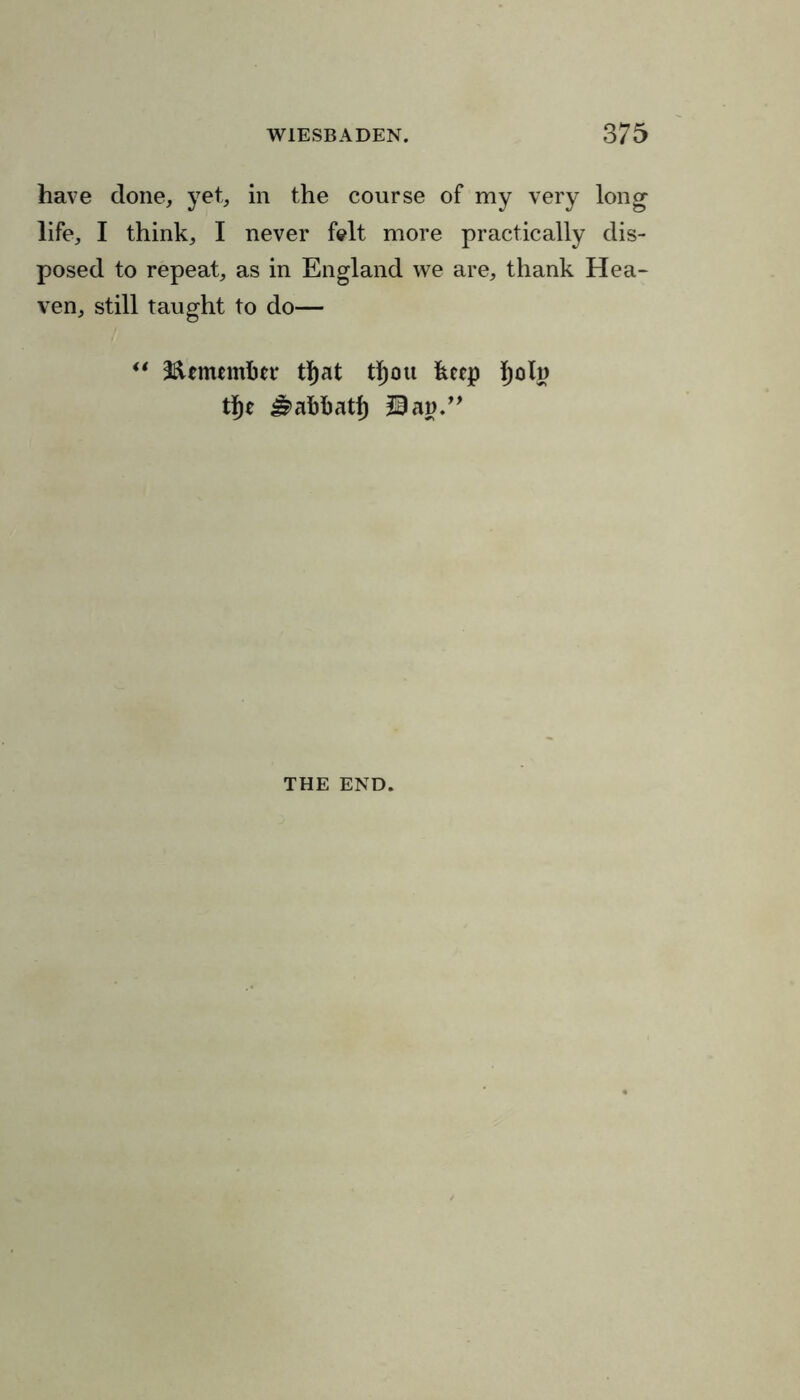 have done, yet, in the course of my very long life, I think, I never folt more practically dis- posed to repeat, as in England we are, thank Hea- ven, still taught to do— “ Ifttnumfcer tljat t^ou keep ijoln tf)e J^afcfcatf) Uan.” THE END.