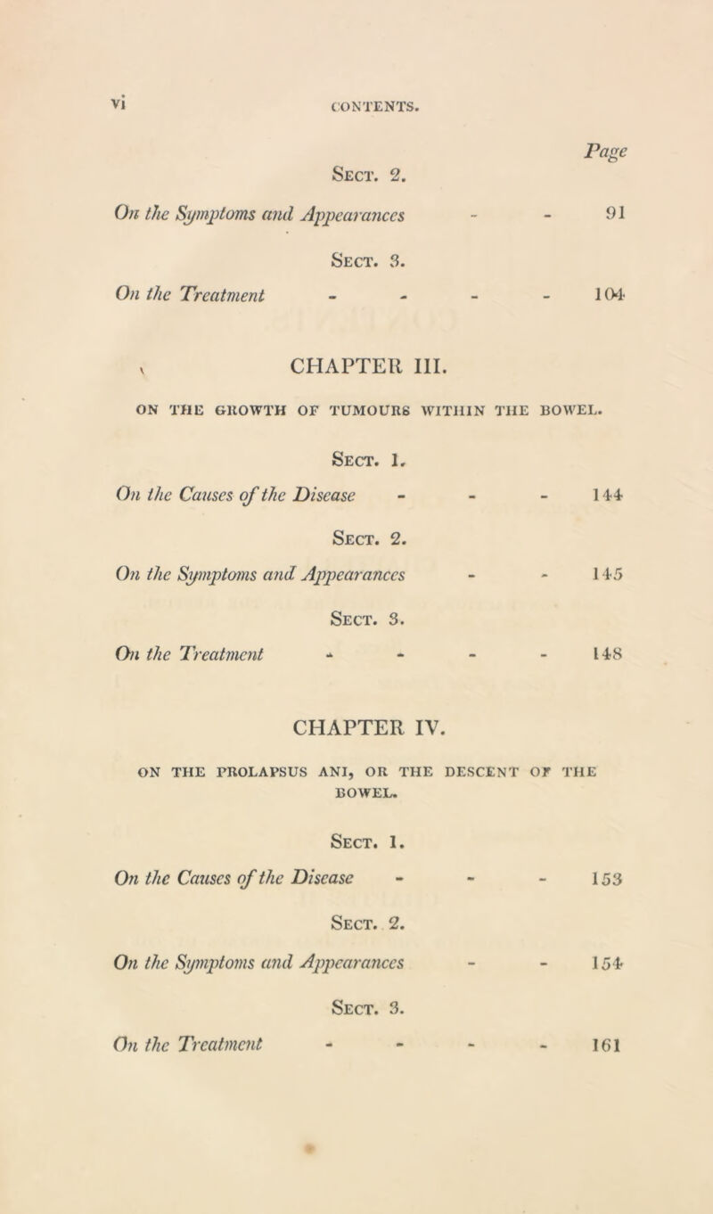 Page Sect. 2. On the Symptoms and Appearances - - 91 Sect. 3. On the Treatment - - - -104 v CHAPTER III. ON THE GROWTH OF TUMOURS WITHIN THE BOWEL. Sect. 1. On the Causes of the Disease - - 144 Sect. 2. On the Symptoms and Appearances - - 145 Sect. 3. On the Treatment - - - - 148 CHAPTER IV. ON THE PROLAPSUS ANI, OR THE DESCENT OF THE BOWEL. Sect. 1. On the Causes of the Disease - - - 153 Sect. 2. On the Symptoms and Appearances - - 154 Sect. 3. On the Treatment 161