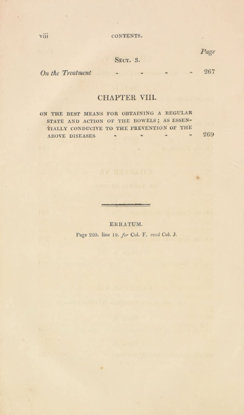 Sect. S. Page On the Treatment - - - - 267 CHAPTER VIII. ON THE BEST MEANS FOR OBTAINING A REGULAR STATE AND ACTION OF THE BOWELS J AS ESSEN- TIALLY CONDUCIVE TO THE PREVENTION OF THE ABOVE DISEASES - 269 ERRATUM. Page 220. line 19. for Col. I7, read Col. J.