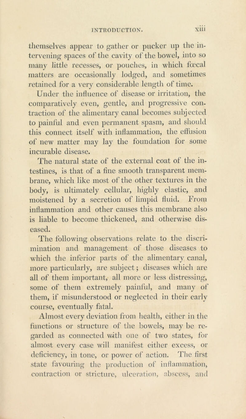 themselves appear to gather or pucker up the in- tervening spaces of the cavity of the bowel, into so many little recesses, or pouches, in which foecal matters are occasionally lodged, and sometimes retained for a very considerable length of time. Under the influence of disease or irritation, the comparatively even, gentle, and progressive con- traction of the alimentary canal becomes subjected to painful and even permanent spasm, and should this connect itself with inflammation, the effusion of new matter may lay the foundation for some incurable disease. The natural state of the external coat of the in- testines, is that of a fine smooth transparent mem- brane, which like most of the other textures in the body, is ultimately cellular, highly elastic, and moistened by a secretion of limpid fluid. From inflammation and other causes this membrane also is liable to become thickened, and otherwise dis- eased. The following observations relate to the discri- mination and management of those diseases to which the inferior parts of the alimentary canal, more particularly, are subject; diseases which arc all of them important, all more or less distressing, some of them extremely painful, and many of them, if misunderstood or neglected in their early course, eventually fatal. Almost every deviation from health, either in the functions or structure of the bowels, may be re- garded as connected with one of two states, for almost every case will manifest either excess, or deficiency, in tone, or power of action. The first state favouring the production of inflammation, contraction or stricture, ulceration, abscess, and