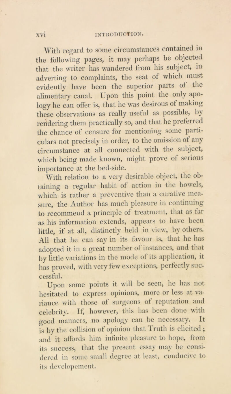 With regard to some circumstances contained in the following pages, it may perhaps be objected that the writer has wandered from his subject, in adverting to complaints, the seat of which must evidently have been the superior parts of the alimentary canal. Upon this point the only apo- logy he can offer is, that he was desirous of making these observations as really useful as possible, by rendering them practically so, and that he prefened the chance of censure for mentioning some parti- culars not precisely in order, to the omission of any circumstance at all connected with the subject, which being made known, might prove of serious importance at the bed-side. With relation to a very desirable object, the ob- taining a regular habit of action in the bowels, which is rather a preventive than a curative mea- sure, the Author has much pleasure in continuing to recommend a principle of treatment, that as far as his information extends, appears to have been little, if at all, distinctly held in view, by others. All that he can say in its favour is, that he has adopted it in a great number of instances, and that by little variations in the mode of its application, it has proved, with very few exceptions, perfectly suc- cessful. Upon some points it will be seen, he has not hesitated to express opinions, more or less at va- riance with those of surgeons of reputation and celebrity, if, however, this has been done with good manners, no apology can be necessary. It is by the collision of opinion that Truth is elicited ; and it affords him infinite pleasure to hope, from its success, that the present essay may be consi- dered in some small degree at least, conducive to its developement.