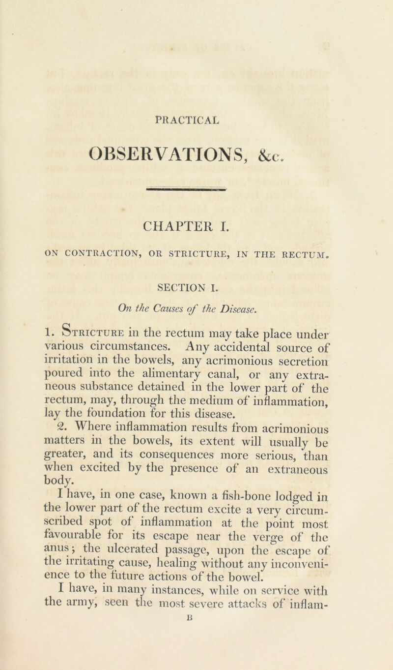 PRACTICAL OBSERVATIONS, &c. CHAPTER I. ON CONTRACTION, OR STRICTURE, IN THE RECTUM* SECTION I. On the Causes of the Disease. 1. Stricture in the rectum may take place under various circumstances. Any accidental source of irritation in the bowels, any acrimonious secretion poured into the alimentary canal, or any extra- neous substance detained in the lower part of the rectum, may, through the medium of inflammation, lay the foundation for this disease. °2. Where inflammation results from acrimonious matters in the bowels, its extent will usually be greater, and its consequences more serious, than when excited by the presence of an extraneous body. I have, in one case, known a fish-bone lodged in the lower part of the rectum excite a very circum- scribed spot of inflammation at the point most favourable for its escape near the verge of the anus; the ulcerated passage, upon the escape of the irritating cause, healing without any inconveni- ence to the future actions of the bowel. 1 have, in many instances, while on service with the army, seen the most severe attacks of inflam-