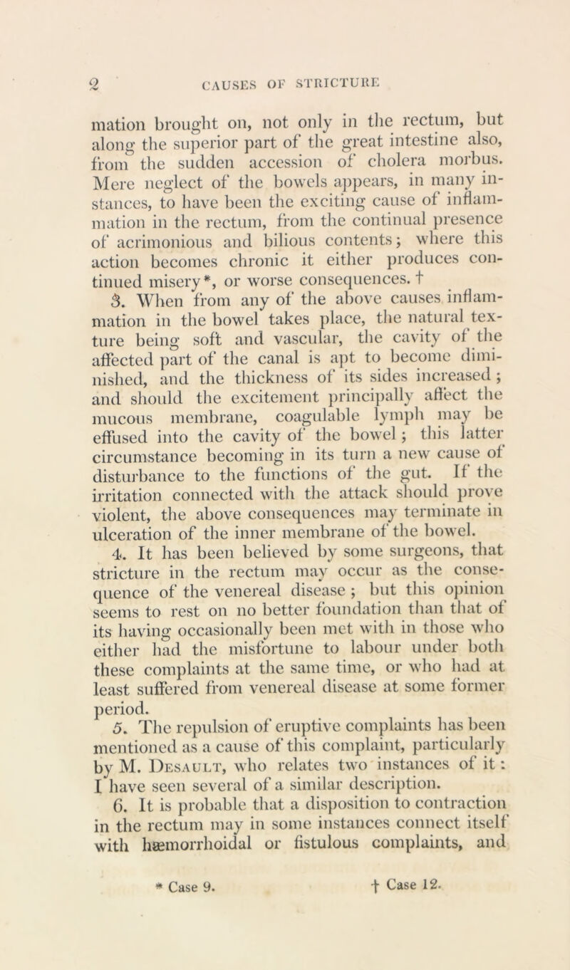 o CAUSES OF STRICTURE illation brought on, not only in the rectum, but along the superior part of the great intestine also, from the sudden accession of cholera morbus. Mere neglect of the bowels appears, in many in- stances, to have been the exciting cause of inflam- mation in the rectum, from the continual presence of acrimonious and bilious contents; where this action becomes chronic it either produces con- tinued misery*, or worse consequences, t 3. When from any of the above causes inflam- mation in the bowel takes place, the natural tex- ture being soft and vascular, the cavity of the affected part of the canal is apt to become dimi- nished, and the thickness of its sides increased; and should the excitement principally affect the mucous membrane, coagulable lymph may be effused into the cavity of the bowel; this latter circumstance becoming in its turn a new cause of disturbance to the functions of the gut. If the irritation connected with the attack should prove violent, the above consequences may terminate in ulceration of the inner membrane of the bowel. 4. It has been believed by some surgeons, that stricture in the rectum may occur as the conse- quence of the venereal disease ; but this opinion seems to rest on no better foundation than that of its having occasionally been met with in those who either had the misfortune to labour under both these complaints at the same time, or who had at least suffered from venereal disease at some former period. 5. The repulsion of eruptive complaints has been mentioned as a cause of this complaint, particularly bv M. Desault, who relates two instances of it: I have seen several of a similar description. 6. It is probable that a disposition to contraction in the rectum may in some instances connect itself with hsemorrhoidal or fistulous complaints, and