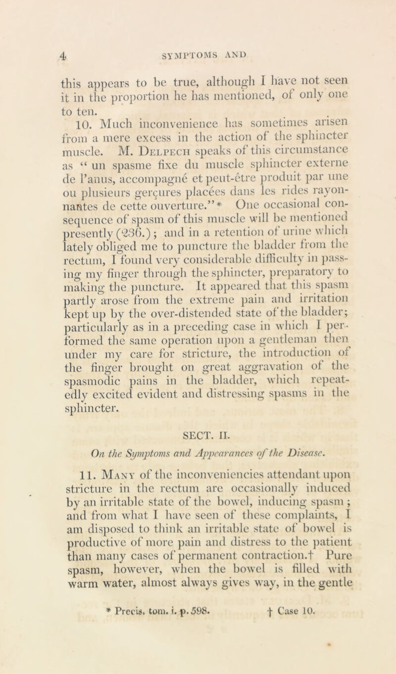 this appears to be true, although I have not seen it in the proportion he has mentioned, or only one to ten. 10. Much inconvenience has sometimes arisen from a mere excess in the action of the sphincter muscle. M. Delpech speaks of this circumstance as “ un spasme fixe du muscle sphincter externe de l’anus, accompagne et peut-etre produit par line ou plusieurs ger^ures placees dans les rides rayon- nantes de cette ouverture.” * One occasional con- sequence of spasm of this muscle will he mentioned presently (236.) ; and in a retention of urine which lately obliged me to puncture the bladder from the rectum, I found very considerable difficulty in pass- ing my finger through the sphincter, preparatory to making the puncture. It appeared that this spasm partly arose from the extreme pain and irritation kept up by the over-distended state of the bladder; particularly as in a preceding case in which 1 per- formed the same operation upon a gentleman then under my care for stricture, the introduction of the finger brought on great aggravation of the spasmodic pains in the bladder, which repeat- edly excited evident and distressing spasms in the sphincter. SECT. II. On the Symptoms and Appearances of the Disease. 11. Many of the inconveniencies attendant upon stricture in the rectum are occasionally induced by an irritable state of the bowel, inducing spasm ; and from what I have seen of these complaints, 1 am disposed to think an irritable state of bowel is productive of more pain and distress to the patient than many cases of permanent contraction.t Pure spasm, however, when the bowel is filled with warm water, almost always gives way, in the gentle