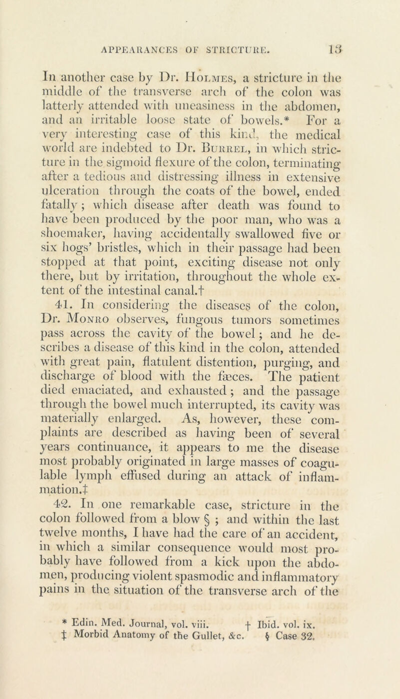 In another case by Dr. Holmes, a stricture in the middle of the transverse arch of the colon was latterly attended with uneasiness in the abdomen, and an irritable loose state of bowels.* For a very interesting case of this kind, the medical world are indebted to Dr. Bukrel, in which stric- ture in the sigmoid flexure of the colon, terminating after a tedious and distressing illness in extensive ulceration through the coats of the bowel, ended fatally; which disease after death was found to have been produced by the poor man, who was a shoemaker, having accidentally swallowed five or six hogs’ bristles, which in their passage had been stopped at that point, exciting disease not only there, but by irritation, throughout the whole ex- tent of the intestinal canal.t 41. In considering the diseases of the colon, Dr. Monro observes, fungous tumors sometimes pass across the cavity of the bowel; and he de- scribes a disease of this kind in the colon, attended with great pain, flatulent distention, purging, and discharge of blood with the feces. The patient died emaciated, and exhausted ; and the passage through the bowel much interrupted, its cavity was materially enlarged. As, however, these com- plaints are described as having been of several years continuance, it appears to me the disease most probably originated in large masses of coagu- lable lymph effused during an attack of inflam- mation.f 42. In one remarkable case, stricture in the colon followed from a blow § ; and within the last twelve months, I have had the care of an accident, in which a similar consequence would most pro- bably have followed from a kick upon the abdo- men, producing violent spasmodic and inflammatory pains in the situation of the transverse arch of the * Edin. Med. Journal, vol. viii. f Ibid. vol. ix. t Morbid Anatomy of tbe Gullet, &c. § Case 32.