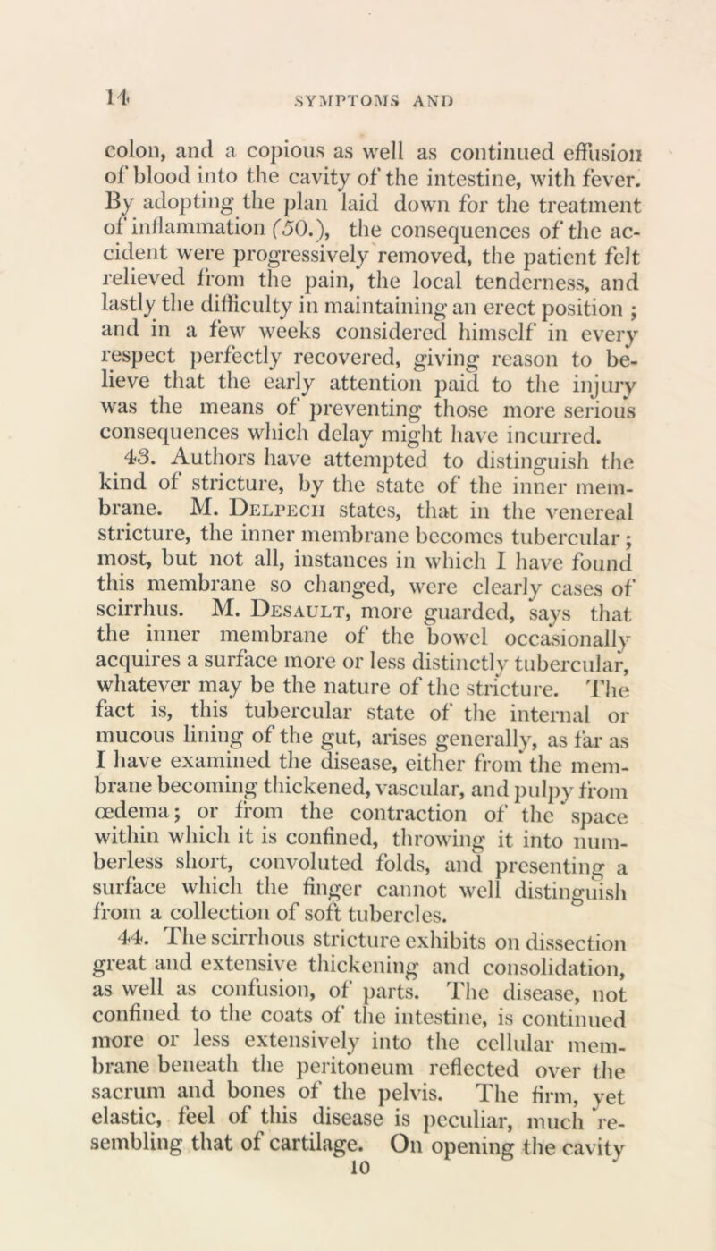 n colon, and a copious as well as continued effusion of blood into the cavity of the intestine, with fever. By adopting the plan laid down for the treatment of inflammation (50.), the consequences of the ac- cident were progressively removed, the patient felt relieved from the pain, the local tenderness, and lastly the difficulty in maintaining an erect position ; and in a few weeks considered himself in every respect perfectly recovered, giving reason to be- lieve that the early attention paid to the injury was the means of preventing those more serious consequences which delay might have incurred. 43. Authors have attempted to distinguish the kind of stricture, by the state of the inner mem- brane. M. Delpecii states, that in the venereal stricture, the inner membrane becomes tubercular ; most, but not all, instances in which I have found this membrane so changed, were clearly cases of scirrhus. M. Desault, more guarded, says that the inner membrane of the bowel occasionally acquires a surface more or less distinctly tubercular, whatever may be the nature of the stricture. The fact is, this tubercular state of the internal or mucous lining of the gut, arises generally, as far as I have examined the disease, either from the mem- brane becoming thickened, vascular, and pulpy from oedema; or from the contraction of the * space within which it is confined, throwing it into num- berless short, convoluted folds, and presenting a surface which the finger cannot well distinguish from a collection of soft tubercles. 44. The scirrhous stricture exhibits on dissection great and extensive thickening and consolidation, as well as confusion, of parts. The disease, not confined to the coats of the intestine, is continued more or less extensively into the cellular mem- brane beneath the peritoneum reflected over the sacrum and bones of the pelvis. The firm, vet elastic, feel of this disease is peculiar, much re- sembling that of cartilage. On opening the cavity