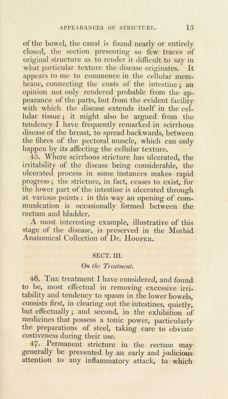 of the bowel, the canal is found nearly or entirely closed, the section presenting so few traces of original structure as to render it difficult to say in what particular texture the disease originates. It appears to me to commence in the cellular mem- brane, connecting the coats of the intestine ; an opinion not only rendered probable from the ap- pearance of the parts, but from the evident facility with which the disease extends itself in the cel- lular tissue; it might also be argued from the tendency I have frequently remarked in scirrhous disease of the breast, to spread backwards, between the fibres of the pectoral muscle, which can only happen by its affecting the cellular texture. 45. Where scirrhous stricture has ulcerated, the irritability of the disease being considerable, the ulcerated process in some instances makes rapid progress; the stricture, in fact, ceases to exist, for the lower part of the intestine is ulcerated through at various points : in this way an opening of com- munication is occasionally formed between the rectum and bladder. A most interesting example, illustrative of this stage of the disease, is preserved in the Morbid Anatomical Collection of Dr. Hooper. SECT. III. On the Treatment. 46. The treatment I have considered, and found to be, most effectual in removing excessive irri- tability and tendency to spasm in the lower bowels, consists first, in clearing out the intestines, quietly, but effectually; and second, in the exhibition of medicines that possess a tonic power, particularly the preparations of steel, taking care to obviate costiveness during their use. 47* Permanent stricture in the rectum may generally be prevented by an early and judicious attention to any inflammatory attack, to which