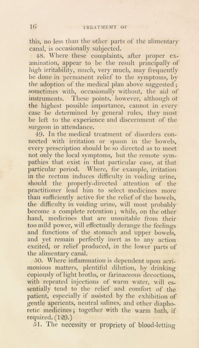 this, no less than the other parts of the alimentary canal, is occasionally subjected. 48. Where these complaints, after proper ex- amination, appear to be the result principally of high irritability, much, very much, may frequently be done in permanent relief to the symptoms, by the adoption of the medical plan above suggested; sometimes with, occasionally without, the aid of instruments. These points, however, although of the highest possible importance, cannot in every case be determined by general rules, they must be left to the experience and discernment of the surgeon in attendance. 49. In the medical treatment of disorders con- nected with irritation or spasm in the bowels, every prescription should be so directed as to meet not only the local symptoms, but the remote sym- pathies that exist in that particular case, at that particular period. Where, for example, irritation in the rectum induces difficulty in voiding urine, should the properly-directed attention of the practitioner lead him to select medicines more than sufficiently active for the relief of the bowels, the difficulty in voiding urine, will most probably become a complete retention; while, on the other hand, medicines that are unsuitable from their too mild power, will effectually derange the feelings and functions of the stomach and upper bowels, and yet remain perfectly inert as to any action excited, or relief produced, in the lower parts of the alimentary canal. 50. Where inflammation is dependent upon acri- monious matters, plentiful dilution, by drinking copiously of light broths, or farinaceous decoctions, with repeated injections of warm water, will es- sentially tend to the relief and comfort of the patient, especially if assisted by the exhibition of gentle aperients, neutral salines, and other diapho- retic medicines; together with the warm bath, if required. (129-) 51. The necessity or propriety of blood-letting