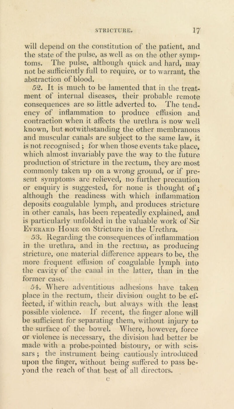 will depend on the constitution of the patient, and the state of the pulse, as well as on the other symp- toms. The pulse, although quick and hard, may not be sufficiently full to require, or to warrant, the abstraction of blood. 52. It is much to be lamented that in the treat- ment of internal diseases, their probable remote consequences are so little adverted to. The tend- ency of inflammation to produce effusion and contraction when it affects the urethra is now well known, but notwithstanding the other membranous and muscular canals are subject to the same law, it is not recognised ; for when those events take place, which almost invariably pave the way to the future production of stricture in the rectum, they are most commonly taken up on a wrong ground, or if pre- sent symptoms are relieved, no further precaution or enquiry is suggested, for none is thought of; although the readiness with which inflammation deposits coagulable lymph, and produces stricture in other canals, has been repeatedly explained, and is particularly unfolded in the valuable work of Sir Everard Home on Stricture in the Urethra. 53. Regarding the consequences of inflammation in the urethra, and in the rectum, as producing stricture, one material difference appears to be, the more frequent effusion of coagulable lymph into the cavity of the canal in the latter, than in the former case. 54. Where adventitious adhesions have taken place in the rectum, their division ought to be ef- fected, if within reach, but always with the least possible violence. If recent, the finger alone will be sufficient for separating them, without injury to the surface of the bowel. Where, however, force or violence is necessary, the division had better be made with a probe-pointed bistoury, or with scis- sars ; the instrument being cautiously introduced upon the finger, without being suffered to pass be- yond the reach of that best of all directors. c