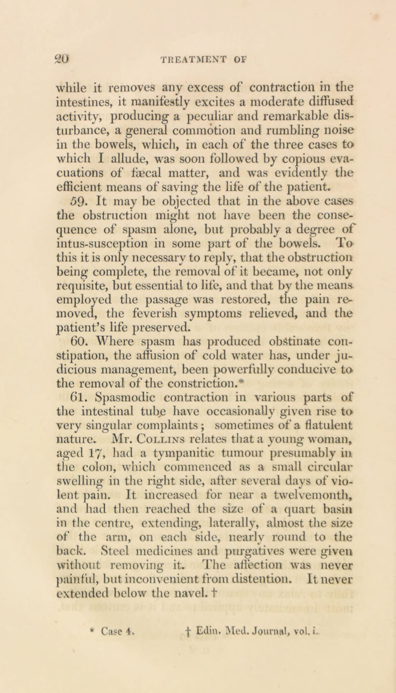 while it removes any excess of contraction in the intestines, it manifestly excites a moderate diffused activity, producing a peculiar and remarkable dis- turbance, a general commotion and rumbling noise in the bowels, which, in each of the three cases to which I allude, was soon followed by copious eva- cuations of faecal matter, and was evidently the efficient means of saving the life of the patient. 59. It may be objected that in the above cases the obstruction might not have been the conse- quence of spasm alone, but probably a degree of intus-susception in some part of the bowels. To this it is only necessary to reply, that the obstruction being complete, the removal of it became, not only requisite, but essential to life, and that by the means employed the passage was restored, the pain re- moved, the feverish symptoms relieved, and the patient’s life preserved. 60. Where spasm has produced obstinate con- stipation, the affusion of cold water has, under ju- dicious management, been powerfully conducive to the removal of the constriction.* Gl. Spasmodic contraction in various parts of the intestinal tuffe have occasionally given rise to very singular complaints; sometimes of a flatulent nature. Mr. Collins relates that a young woman, aged 17, had a tympanitic tumour presumably in the colon, which commenced as a small circular swelling in the right sitle, after several days of vio- lent pain. It increased for near a twelvemonth, and had then reached the size of a quart basin in the centre, extending, laterally, almost the size of the arm, on each side, nearly round to the back. Steel medicines and purgatives were given without removing it. The affection was never painful, but inconvenient from distention. It never extended below the navel, t