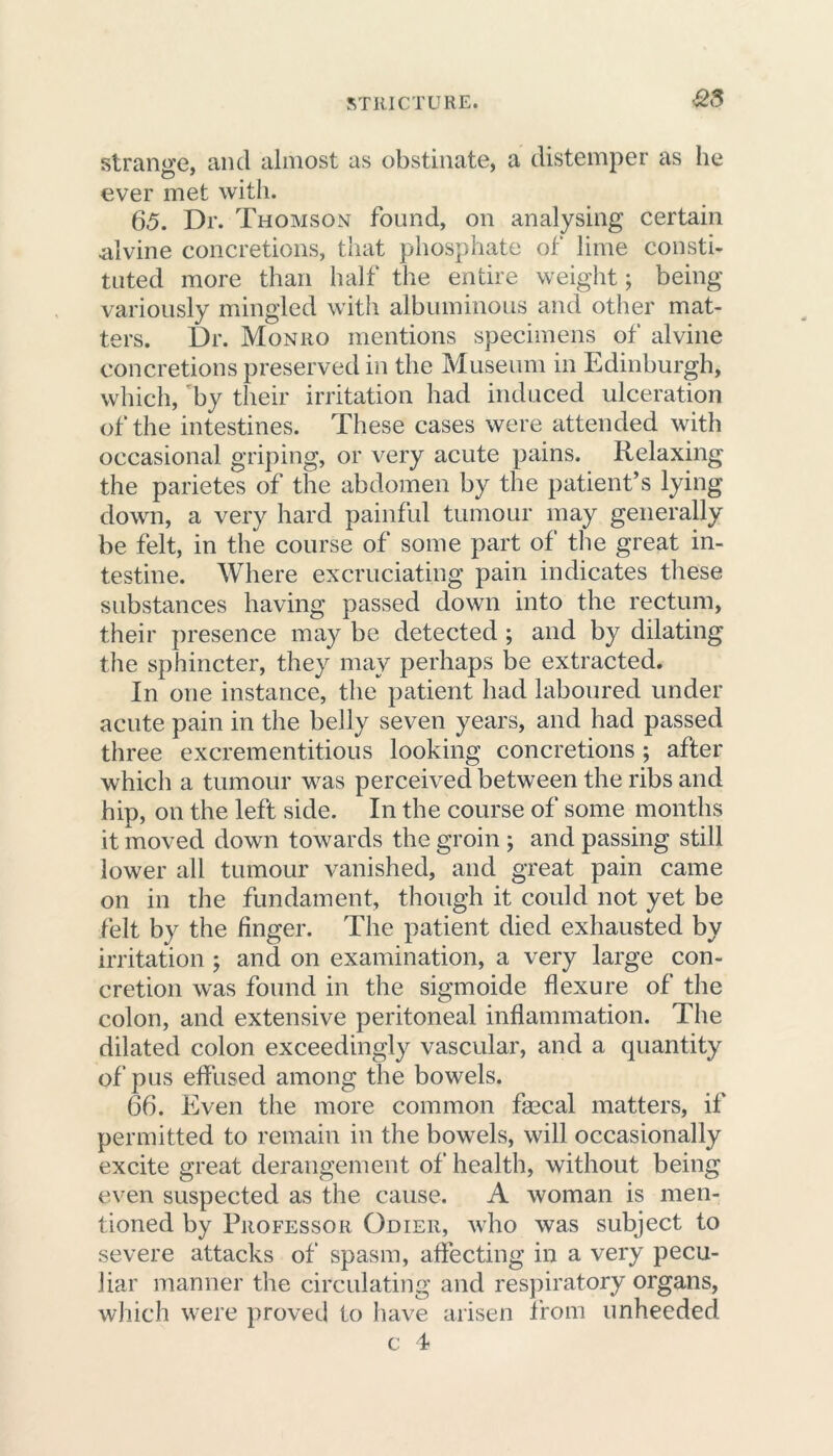 as strange, and almost as obstinate, a distemper as he ever met with. 6.5. Dr. Thomson found, on analysing certain .alvine concretions, that phosphate of lime consti- tuted more than half the entire weight; being variously mingled with albuminous and other mat- ters. Dr. Monro mentions specimens of alvine concretions preserved in the Museum in Edinburgh, which, by their irritation had induced ulceration of the intestines. These cases were attended with occasional griping, or very acute pains. Relaxing the parietes of the abdomen by the patient’s lying down, a very hard painful tumour may generally be felt, in the course of some part of the great in- testine. Where excruciating pain indicates these substances having passed down into the rectum, their presence may be detected ; and by dilating the sphincter, they may perhaps be extracted. In one instance, the patient had laboured under acute pain in the belly seven years, and had passed three excrementitious looking concretions ; after which a tumour was perceived between the ribs and hip, on the left side. In the course of some months it moved down towards the groin ; and passing still lower all tumour vanished, and great pain came on in the fundament, though it could not yet be felt by the finger. The patient died exhausted by irritation ; and on examination, a very large con- cretion was found in the sigmoide flexure of the colon, and extensive peritoneal inflammation. The dilated colon exceedingly vascular, and a quantity of pus effused among the bowels. 66. Even the more common fsecal matters, if permitted to remain in the bowels, will occasionally excite great derangement of health, without being even suspected as the cause. A woman is men- tioned by Professor Odier, who was subject to severe attacks of spasm, affecting in a very pecu- liar manner the circulating and respiratory organs, which were proved to have arisen from unheeded