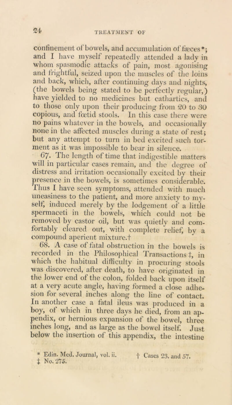 confinement of bowels, and accumulation of faeces*; and I have myself repeatedly attended a lady in whom spasmodic attacks of pain, most agonising and frightful, seized upon the muscles of the loins and back, which, after continuing days and nights, (the bowels being stated to be perfectly regular,) have yielded to no medicines but cathartics, and to those only upon their producing from 20 to 30 copious, and foetid stools. In this case there were no pains whatever in the bowels, and occasionally none in the affected muscles during a state of rest; but any attempt to turn in bed excited such tor- ment as it was impossible to bear in silence. Gy. The length of time that indigestible matters will in particular cases remain, and the degree of distress and irritation occasionally excited by their presence in the bowels, is sometimes considerable. Thus I have seen symptoms, attended with much uneasiness to the patient, and more anxiety to my- self, induced merely by the lodgement of a little spermaceti in the bowels, which could not be removed by castor oil, but was quietly and com- fortably cleared out, with complete relief, by a compound aperient mixture.t 68. A case of fatal obstruction in the bowels is recorded in the Philosophical Transactions t, in which the habitual difficulty in procuring stools was discovered, after death, to have originated in the lower end of the colon, folded back upon itself at a very acute angle, having formed a close adhe- sion for several inches along the line of contact. In another case a fatal ileus was produced m a boy, of which in three days he died, from an ap- pendix, or hernious expansion of the bowel, three inches long, and as large as the bowel itself. Just below the insertion of this appendix, the intestine $ No. 275.