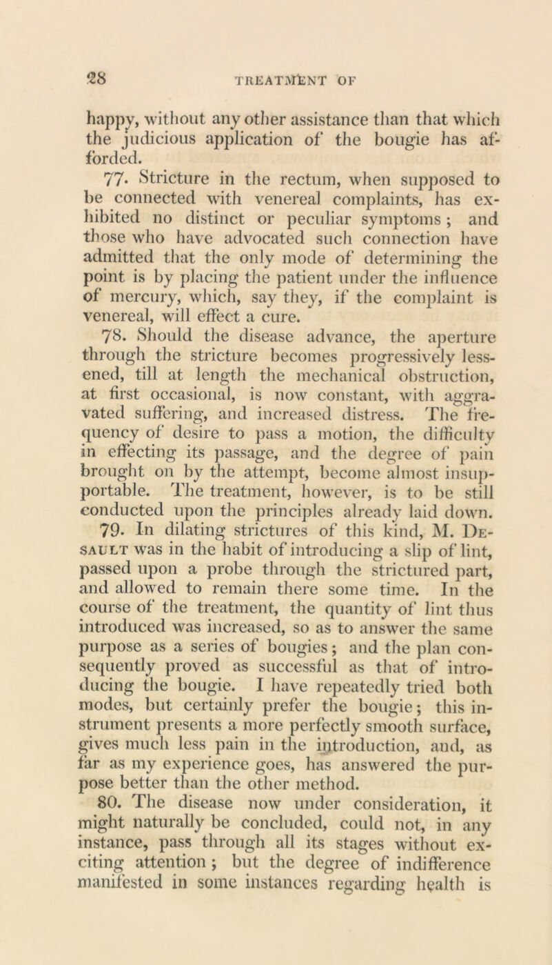 happy, without any other assistance than that which the judicious application of the bougie has af- forded. 77* ‘Stricture in the rectum, when supposed to be connected with venereal complaints, has ex- hibited no distinct or peculiar symptoms; and those who have advocated such connection have admitted that the only mode of determining the point is by placing the patient under the influence of mercury, which, say they, if the complaint is venereal, will effect a cure. 78. Should the disease advance, the aperture through the stricture becomes progressively less- ened, till at length the mechanical obstruction, at first occasional, is now constant, with aggra- vated suffering, and increased distress. The fre- quency of desire to pass a motion, the difficulty in effecting its passage, and the degree of pain brought on by the attempt, become almost insup- portable. The treatment, however, is to be still conducted upon the principles already laid down. 79- In dilating strictures of this kind, M. De- sault was in the habit of introducing a slip of lint, passed upon a probe through the strictured part, and allowed to remain there some time. I11 the course of the treatment, the quantity of lint thus introduced was increased, so as to answer the same purpose as a series of bougies; and the plan con- sequently proved as successful as that of intro- ducing the bougie. I have repeatedly tried both modes, but certainly prefer the bougie; this in- strument presents a more perfectly smooth surface, gives much less pain in the introduction, and, as far as my experience goes, has answered the pur- pose better than the other method. 80. The disease now under consideration, it might naturally be concluded, could not, in any instance, pass through all its stages without ex- citing attention ; but the degree of indifference manifested in some instances regarding health is