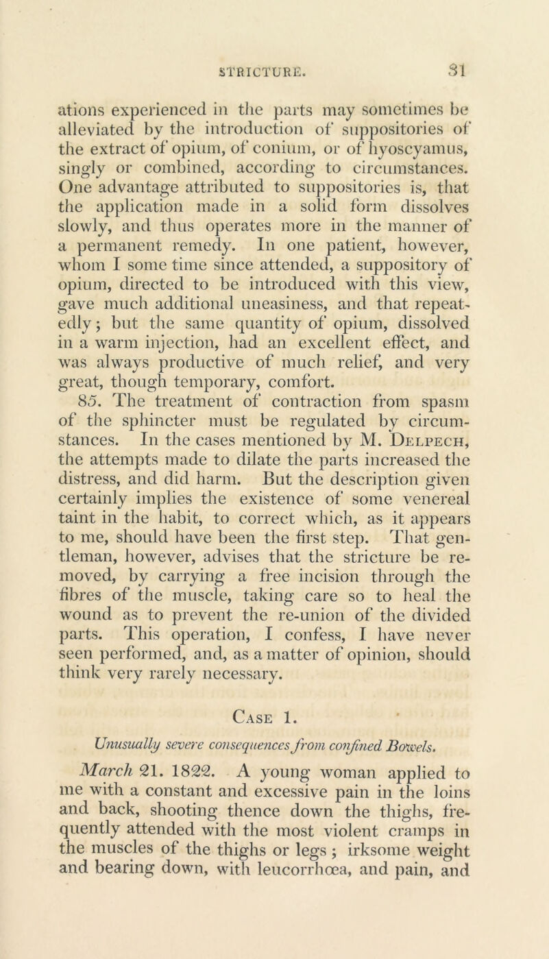 ations experienced in the parts may sometimes be alleviated by the introduction of suppositories of the extract of opium, of conium, or of hyoscyamus, singly or combined, according to circumstances. One advantage attributed to suppositories is, that the application made in a solid form dissolves slowly, and thus operates more in the manner of a permanent remedy. In one patient, however, whom I some time since attended, a suppository of opium, directed to be introduced with this view, gave much additional uneasiness, and that repeat- edly ; but the same quantity of opium, dissolved in a warm injection, had an excellent effect, and was always productive of much relief, and very great, though temporary, comfort. 85. The treatment of contraction from spasm of the sphincter must be regulated by circum- stances. In the cases mentioned by M. Delpech, the attempts made to dilate the parts increased the distress, and did harm. But the description given certainly implies the existence of some venereal taint in the habit, to correct which, as it appears to me, should have been the first step. That gen- tleman, however, advises that the stricture be re- moved, by carrying a free incision through the fibres of the muscle, taking care so to heal the wound as to prevent the re-union of the divided parts. This operation, I confess, I have never seen performed, and, as a matter of opinion, should think very rarely necessary. Case 1. Unusually severe consequences from confined Bowels. March 21. 1822. A young woman applied to me with a constant and excessive pain in the loins and back, shooting thence down the thighs, fre- quently attended with the most violent cramps in the muscles of the thighs or legs ; irksome weight and bearing down, with leucorrhoea, and pain, and