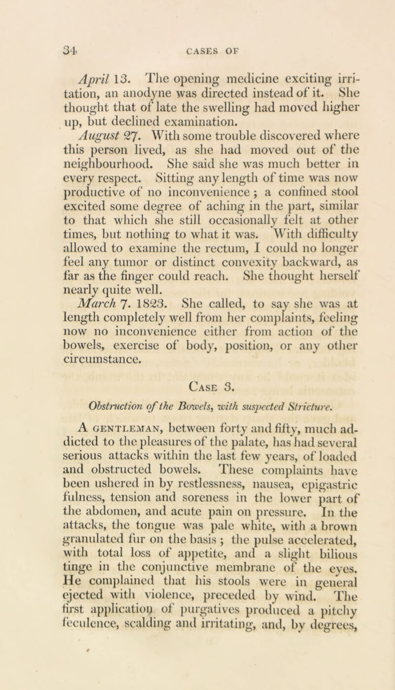 April 13. The opening medicine exciting irri- tation, an anodyne was directed instead of it. She thought that of late the swelling had moved higher up, but declined examination. August 27. With some trouble discovered where this person lived, as she had moved out of the neighbourhood. She said she was much better in every respect. Sitting any length of time was now productive of no inconvenience ; a confined stool excited some degree of aching in the part, similar to that which she still occasionally felt at other times, but nothing to what it was. With difficulty allowed to examine the rectum, I could no longer feel any tumor or distinct convexity backward, as far as the finger could reach. She thought herself nearly quite well. March 7. 1823. She called, to say she was at length completely well from her complaints, feeling now no inconvenience either from action of' the bowels, exercise of body, position, or any other circumstance. Case 3. Obstruction of the Bowels, with suspected Stricture. A gentleman, between forty and fifty, much ad- dicted to the pleasures of the palate, has had several serious attacks within the last few years, of loaded and obstructed bowels. These complaints have been ushered in by restlessness, nausea, epigastric fulness, tension and soreness in the lower part of the abdomen, and acute pain on pressure. In the attacks, the tongue was pale white, with a brown granulated fur on the basis ; the pulse accelerated, with total loss of appetite, and a slight bilious tinge in the conjunctive membrane of the eyes. He complained that his stools were in general ejected with violence, preceded by wind. The first application of purgatives produced a pitchy feculence, scalding and irritating, and, by degrees,