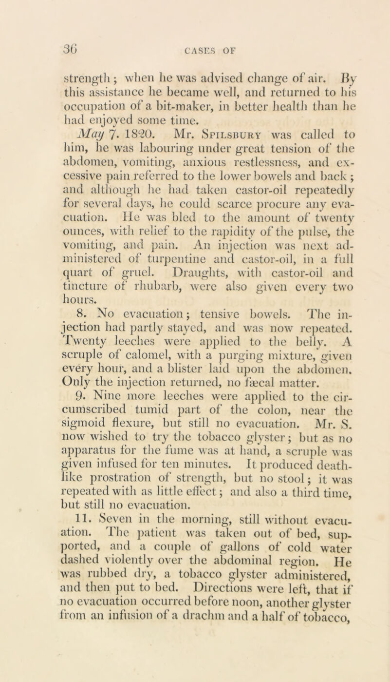 30 strength ; when he was advised change of air. By this assistance he became well, and returned to his occupation of a bit-maker, in better health than he had enjoyed some time. May 7- 1820. Mr. Spilsbury was called to him, he was labouring under great tension of the abdomen, vomiting, anxious restlessness, and ex- cessive pain referred to the lower bowels and back ; and although he had taken castor-oil repeatedly for several days, he could scarce procure any eva- cuation. lie was bled to the amount of twenty ounces, with relief to the rapidity of the pulse, the vomiting, and pain. An injection was next ad- ministered of turpentine and castor-oil, in a full quart of gruel. Draughts, with castor-oil and tincture of rhubarb, were also given every two hours. 8. No evacuation; tensive bowels. The in- jection had partly stayed, and was now repeated. Twenty leeches were applied to the belly. A scruple of calomel, with a purging mixture, given every hour, and a blister laid upon the abdomen. Only the injection returned, no fecal matter. 9. Nine more leeches were applied to the cir- cumscribed tumid part of the colon, near the sigmoid flexure, but still no evacuation. Mr. S. now wished to try the tobacco glyster; but as no apparatus tor the fume was at hand, a scruple w as given infused lor ten minutes. It produced death- like prostration of strength, but no stool; it was repeated with as little effect; and also a third time, but still no evacuation. 11. Seven in the morning, still without evacu- ation. The patient was taken out of bed, sup- ported, and a couple of gallons of cold water dashed violently over the abdominal region. He was rubbed dry, a tobacco glyster administered, and then put to bed. Directions were lelt, that if no evacuation occurred before noon, another glyster from an infusion of a drachm and a half of tobacco,