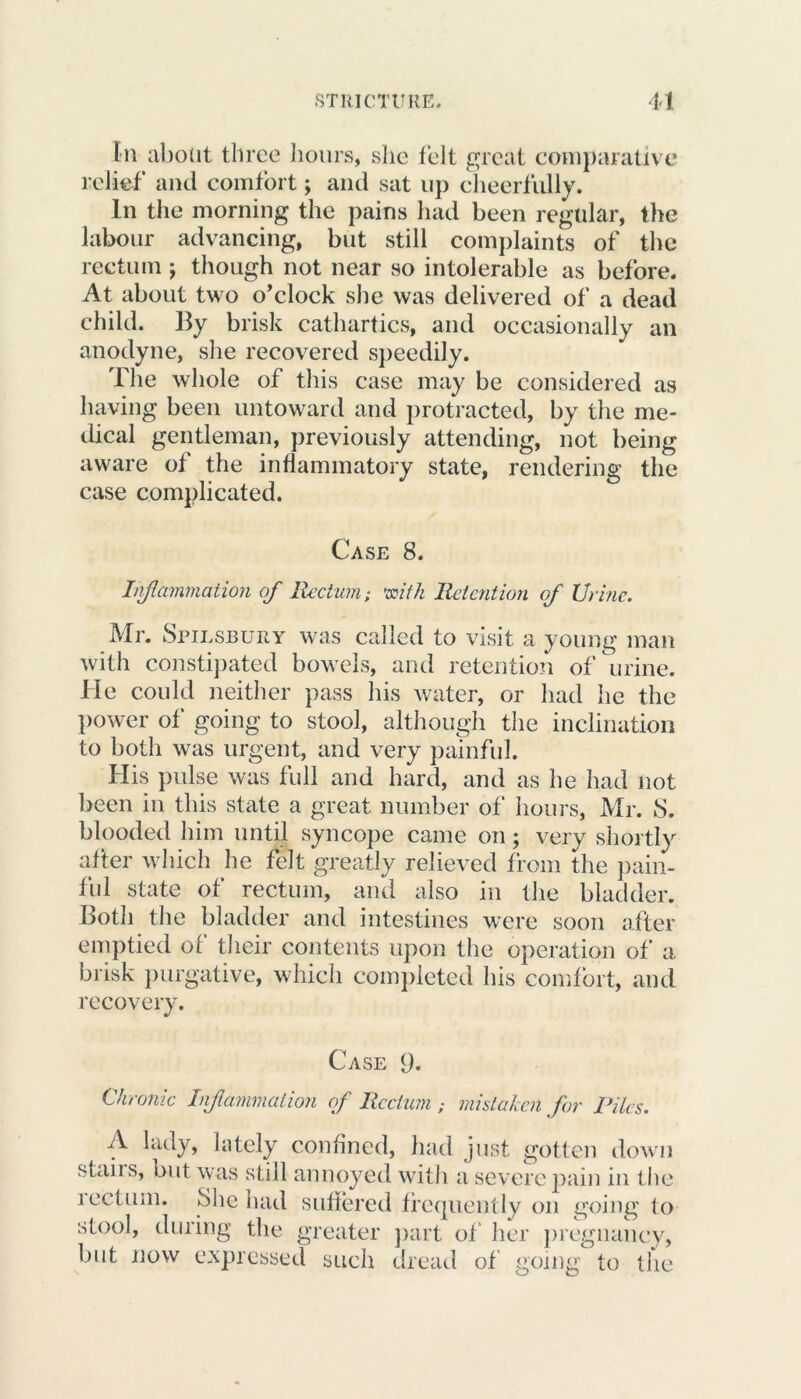 In about three hours, she felt great comparative relief and comfort; and sat up cheerfully. In the morning the pains had been regular, the labour advancing, but still complaints of the rectum ; though not near so intolerable as before. At about two o’clock she was delivered of a dead child. By brisk cathartics, and occasionally an anodyne, she recovered speedily. The whole of this case may be considered as having been untoward and protracted, by the me- dical gentleman, previously attending, not being aware of the inflammatory state, rendering the case complicated. Case 8. Inflammation of Rectum; with Retention of Urine. Mr. Spilsbury was called to visit a young man with constipated bowels, and retention of urine. He could neither pass his water, or had he the power of going to stool, although the inclination to both was urgent, and very painful. His pulse was full and hard, and as he had not been in this state a great number of hours, Mr. 8. blooded him until syncope came on; very shortly after which he felt greatly relieved from the pain- ful state of rectum, and also in the bladder. Both the bladder and intestines were soon after emptied of their contents upon the operation of a brisk purgative, which completed his comfort, and recovery. Case 9. Chronic Inflammation of Rectum ; mistaken for Piles. A lady, lately confined, had just gotten down stabs, out was still annoyed with a severe pain in the lectinn. She had suffered frequently on going to stool, during the greater part of her pregnancy, but now expressed such dread of going to the