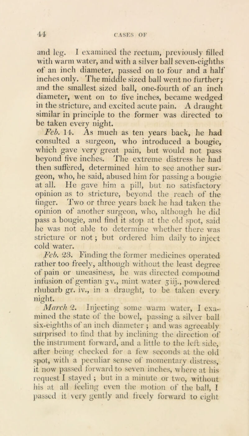 and leg. 1 examined the rectum, previously tilled with warm water, and with a silver ball seven-eighths of an inch diameter, passed on to tour and a half inches only. The middle sized ball went no further; and the smallest sized ball, one-fourth of an inch diameter, went on to five inches, became wedged in the stricture, and excited acute pain. A draught similar in principle to the former was directed to be taken every night. Feb. 14. As much as ten years back, he had consulted a surgeon, who introduced a bougie, which gave very great pain, but would not pass beyond five inches. The extreme distress he had then suffered, determined him to see another sur- geon, who, he said, abused him for passing a bougie at all. He gave him a pill, but no satisfactory opinion as to stricture, beyond the reach of the finger. Two or three years back he had taken the opinion of another surgeon, who, although he did pass a bougie, and find it stop at the old spot, said he was not able to determine whether there was stricture or not; but ordered him daily to inject cold water. Feb. 23. Finding the former medicines operated rather too freelv, although without the least degree of pain or uneasiness, he was directed compound infusion of gentian ^v., mint water 5 iij., powdered rhubarb gr. iv., in a draught, to be taken every night. O March 2. Injecting some warm water, I exa- mined the state of the bowel, passing a silver ball six-eighths of an inch diameter ; and was agreeably surprised to find that by inclining the direction of the instrument forward, and a little to the left side, after being checked for a few seconds at the old spot, with a peculiar sense of momentary distress, it now passed forward to seven inches, where at his request I stayed ; but in a minute or two, without his at all feeling even the motion of the ball, I passed it very gently and freely forward to eight