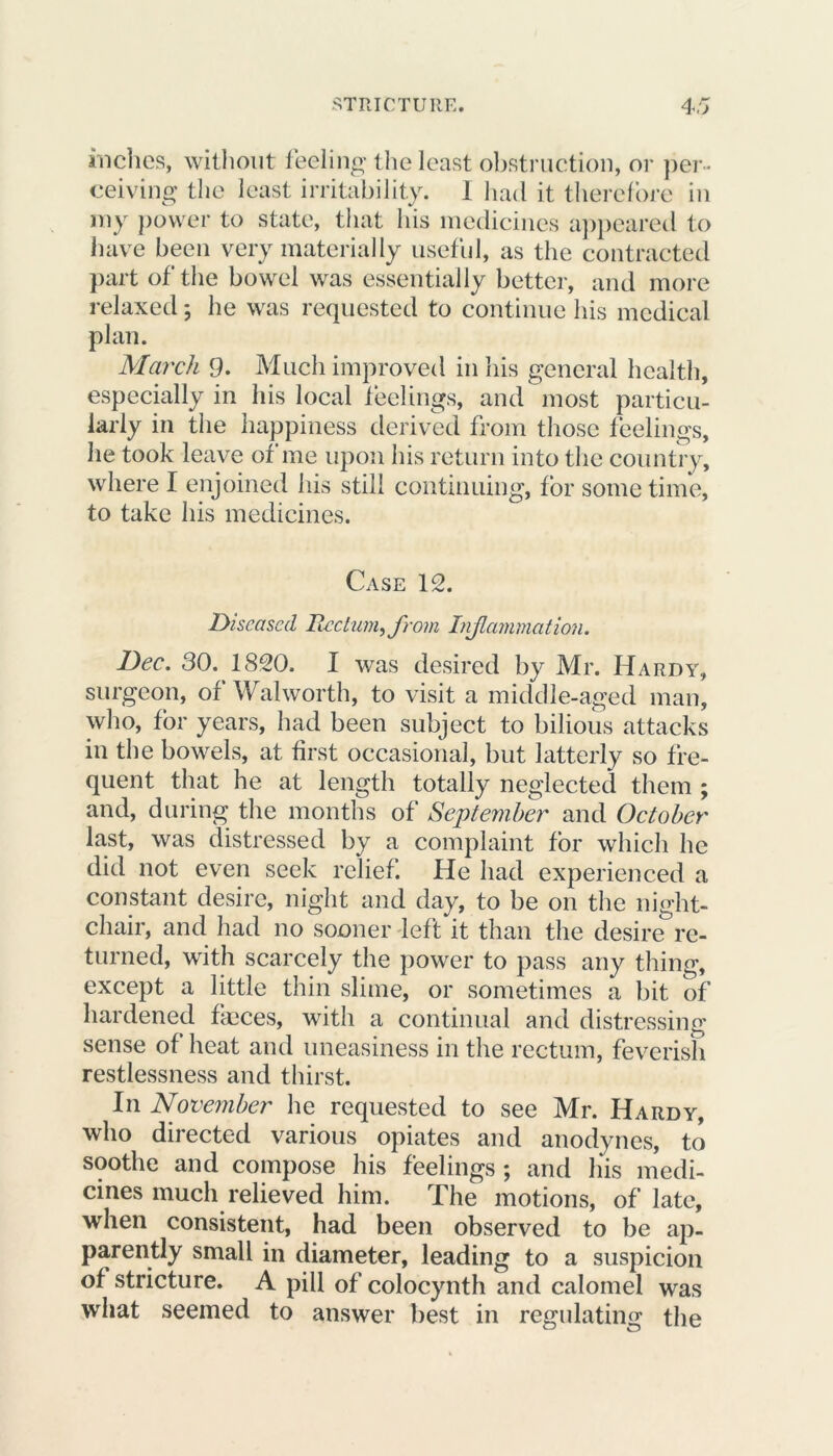inches, without feeling the least obstruction, or per- ceiving the least irritability. I had it therefore in my power to state, that his medicines appeared to have been very materially useful, as the contracted part of the bowel was essentially better, and more relaxed 5 he was requested to continue his medical plan. March 9. Much improved in his general health, especially in his local feelings, and most particu- larly in the happiness derived from those feelings, lie took leave of me upon his return into the country, where I enjoined his still continuing, for sometime, to take his medicines. Case 12. Diseased Rectum, from Inf animation. Dec. 30. 1820. I was desired by Mr. Hardy, surgeon, of Walworth, to visit a middle-aged man, who, for years, had been subject to bilious attacks in the bowels, at first occasional, but latterly so fre- quent that he at length totally neglected them ; and, during the months of September and October last, was distressed by a complaint for which he did not even seek relief. He had experienced a constant desire, night and day, to be on the night- chair, and had no sooner left it than the desire re- turned, with scarcely the power to pass any thing, except a little thin slime, or sometimes a bit of hardened faeces, with a continual and distressing sense of heat and uneasiness in the rectum, feverish restlessness and thirst. I11 November he requested to see Mr. Hardy, who directed various opiates and anodynes, to soothe and compose his feelings ; and his medi- cines much relieved him. The motions, of late, when consistent, had been observed to be ap- parently small in diameter, leading to a suspicion of stricture. A pill of colocynth and calomel was what seemed to answer best in regulating the