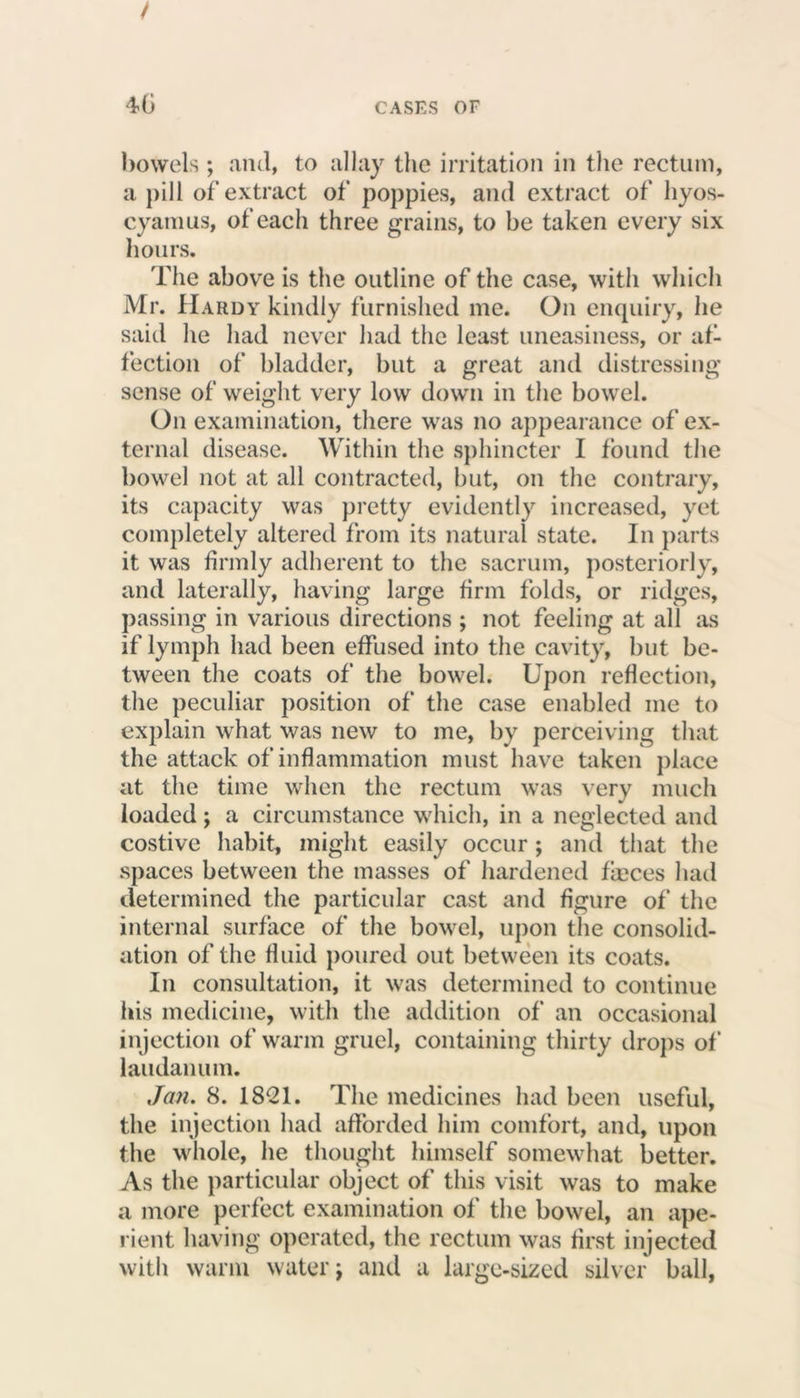 bowels ; and, to allay the irritation in the rectum, a pill of extract of poppies, and extract of hyos- cyanius, of each three grains, to be taken every six hours. The above is the outline of the case, with which Mr. Hardy kindly furnished me. On enquiry, he said he had never had the least uneasiness, or af- fection of bladder, but a great and distressing sense of weight very low down in the bowel. On examination, there was no appearance of ex- ternal disease. Within the sphincter I found the bowel not at all contracted, but, on the contrary, its capacity was pretty evidently increased, yet completely altered from its natural state. In parts it was firmly adherent to the sacrum, posteriorly, and laterally, having large firm folds, or ridges, passing in various directions ; not feeling at all as if lymph had been effused into the cavity, but be- tween the coats of the bowel. Upon reflection, the peculiar position of the case enabled me to explain what was new to me, by perceiving that the attack of inflammation must have taken place at the time when the rectum was very much loaded; a circumstance which, in a neglected and costive habit, might easily occur ; and that the spaces between the masses of hardened fieces had determined the particular cast and figure of the internal surface of the bowel, upon the consolid- ation of the fluid poured out between its coats. In consultation, it was determined to continue his medicine, with the addition of an occasional injection of warm gruel, containing thirty drops of laudanum. Jan. 8. 1821. The medicines had been useful, the injection had afforded him comfort, and, upon the whole, he thought himself somewhat better. As the particular object of this visit was to make a more perfect examination of the bowel, an ape- rient having operated, the rectum was first injected with warm water j and a large-sized silver ball,