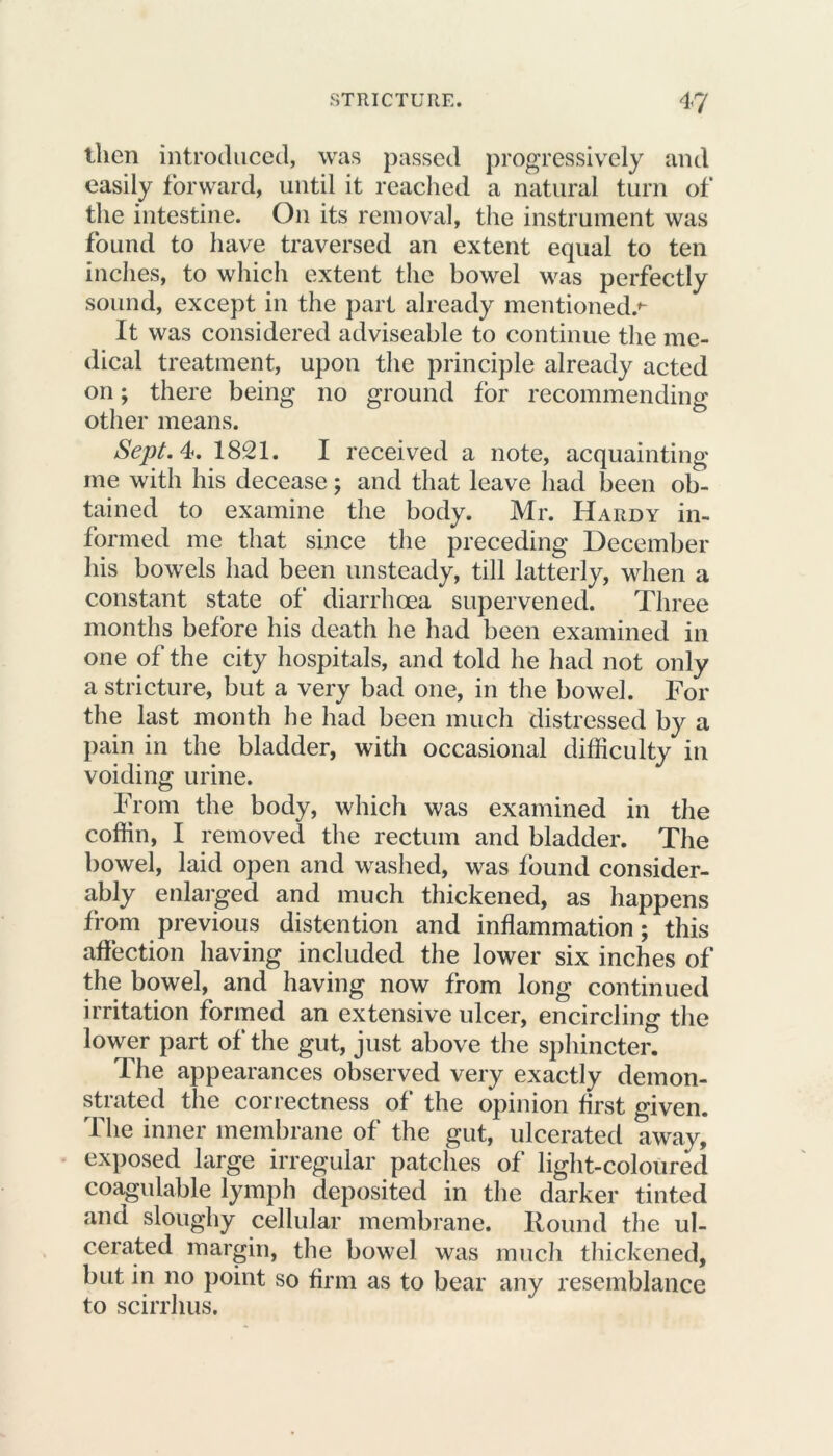 then introduced, was passed progressively and easily forward, until it reached a natural turn of the intestine. O11 its removal, the instrument was found to have traversed an extent equal to ten inches, to which extent the bowel was perfectly sound, except in the part already mentioned.*- It was considered adviseable to continue the me- dical treatment, upon the principle already acted on; there being no ground for recommending other means. Sept. 4. 1821. I received a note, acquainting me with his decease; and that leave had been ob- tained to examine the body. Mr. Hardy in- formed me that since the preceding December his bowels had been unsteady, till latterly, when a constant state of diarrhoea supervened. Three months before his death he had been examined in one of the city hospitals, and told he had not only a stricture, but a very bad one, in the bowel. For the last month he had been much distressed by a pain in the bladder, with occasional difficulty in voiding urine. From the body, which was examined in the coffin, I removed the rectum and bladder. The bowel, laid open and washed, was found consider- ably enlarged and much thickened, as happens from previous distention and inflammation; this affection having included the lower six inches of the bowel, and having now from long continued irritation formed an extensive ulcer, encircling the lower part of the gut, just above the sphincter. The appearances observed very exactly demon- strated the correctness of the opinion first given. The inner membrane of the gut, ulcerated away, exposed large irregular patches of light-coloured coagulable lymph deposited in the darker tinted and sloughy cellular membrane. Round the ul- cerated margin, the bowel was much thickened, but in no point so firm as to bear any resemblance to scirrhus.