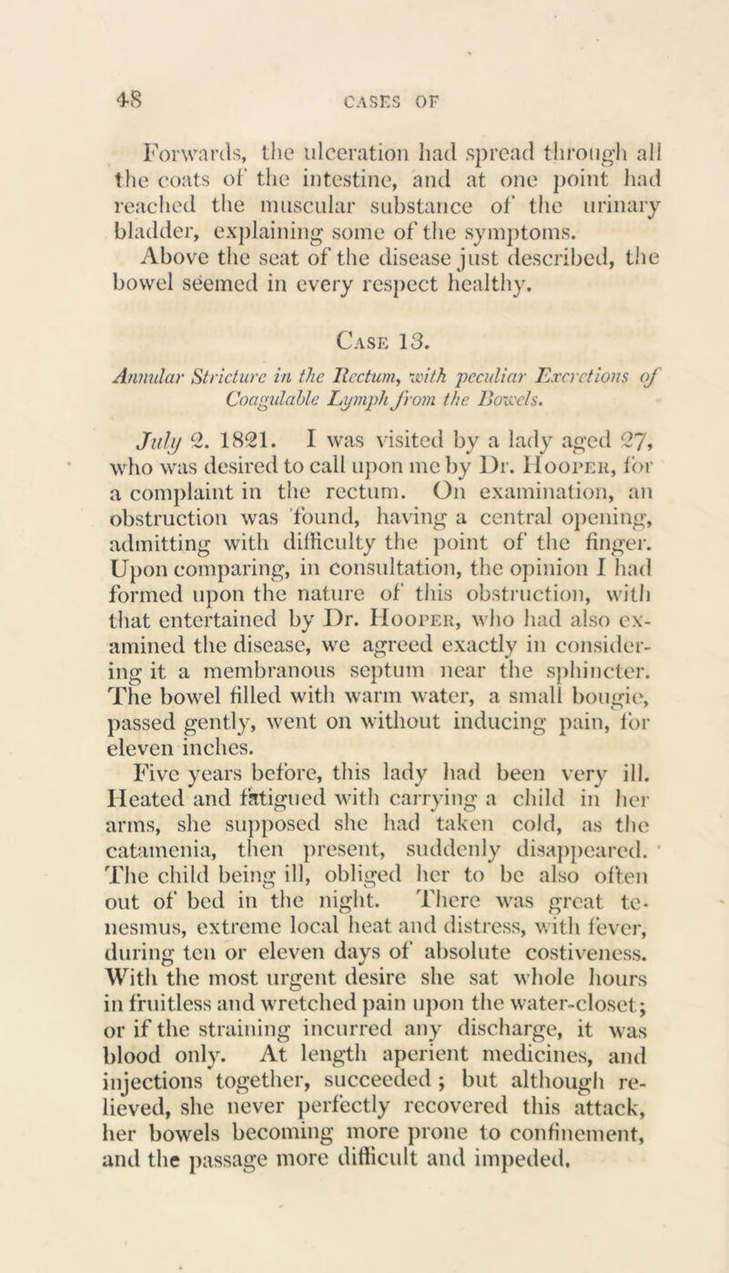 Forwards, the ulceration had spread through all the coats of the intestine, and at one point had reached the muscular substance of the urinary bladder, explaining some of the symptoms. Above the seat of the disease just described, the bowel seemed in every respect healthy. Case 13. Annular Stricture in the Rectum, with peculiar Excretions of Coagulable Lymph from the Boiccls. July 2. 1821. I was visited by a lady aged 27, who was desired to call upon me by Dr. Hooper, for a complaint in the rectum. On examination, an obstruction was found, having a central opening, admitting with dilHcnlty the point of the finger. Upon comparing, in consultation, the opinion I had formed upon the nature of' this obstruction, with that entertained by Dr. Hooper, who had also ex- amined the disease, we agreed exactly in consider- ing it a membranous septum near the sphincter. The bowel filled with warm water, a small bougie, passed gently, went on without inducing pain, for eleven inches. Five years before, this lady had been very ill. Heated and fatigued with carrying a child in her arms, she supposed she had taken cold, as the catamenia, then present, suddenly disappeared. The child being ill, obliged her to be also often out of bed in the night. There was great te- nesmus, extreme local heat and distress, with fever, during ten or eleven days of absolute costiveness. With the most urgent desire she sat whole hours in fruitless and wretched pain upon the water-closet; or if the straining incurred any discharge, it was blood only. At length aperient medicines, and injections together, succeeded ; but although re- lieved, she never perfectly recovered this attack, her bowels becoming more prone to confinement, and the passage more difficult and impeded.