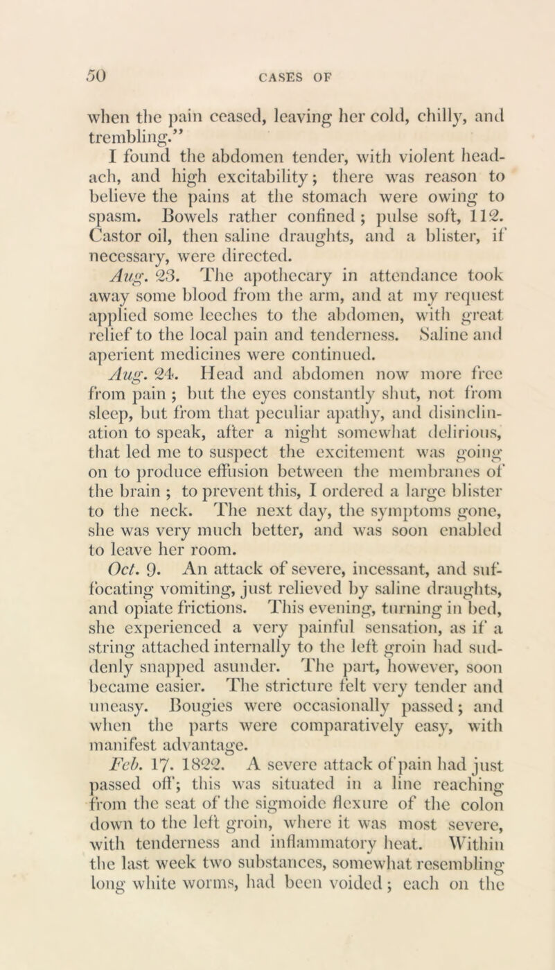 when the pain ceased, leaving her cold, chilly, and trembling.” I found the abdomen tender, with violent head- ach, and high excitability; there was reason to believe the pains at the stomach were owing to spasm. Bowels rather confined; pulse soft, 112. Castor oil, then saline draughts, and a blister, if necessary, were directed. Aug. 23. The apothecary in attendance took away some blood from the arm, and at my request applied some leeches to the abdomen, with great relief to the local pain and tenderness. Saline and aperient medicines were continued. Aug. 24. Head and abdomen now more free from pain ; but the eyes constantly shut, not from sleep, but from that peculiar apathy, and disinclin- ation to speak, after a night somewhat delirious, that led me to suspect the excitement was going on to produce effusion between the membranes of the brain ; to prevent this, I ordered a large blister to the neck. The next day, the symptoms gone, she was very much better, and was soon enabled to leave her room. Oct. 9* An attack of severe, incessant, and suf- focating vomiting, just relieved by saline draughts, and opiate frictions. This evening, turning in bed, she experienced a very painful sensation, as if a string attached internally to the left groin had sud- denly snapped asunder. The part, however, soon became easier. The stricture felt very tender and uneasy. Bougies were occasionally passed; and when the parts were comparatively easy, with manifest advantage. Feb. 17. 1822. A severe attack of pain had just passed off; this was situated in a line reaching from the scat of the sigmoide flexure of the colon down to the left groin, where it was most severe, with tenderness and inflammatory heat. Within the last week two substances, somewhat resembling long white worms, had been voided; each on the