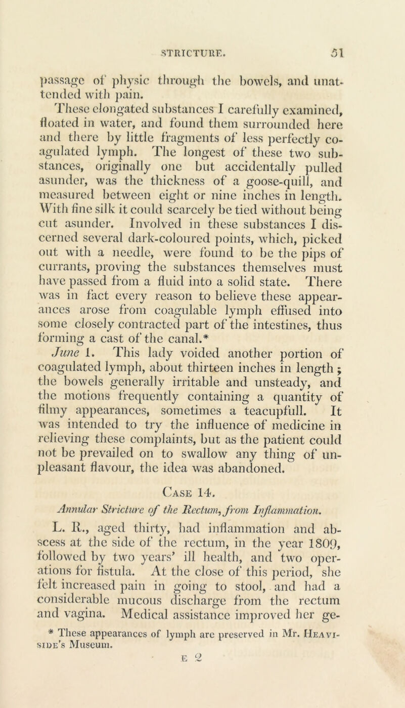 passage of physic through the bowels, and unat- tended with pain. These elongated substances I carefully examined, floated in water, and found them surrounded here and there by little fragments of* less perfectly co- agulated lymph. The longest of these two sub- stances, originally one but accidentally pulled asunder, was the thickness of a goose-quill, and measured between eight or nine inches in length. With fine silk it could scarcely be tied without being cut asunder. Involved in these substances I dis- cerned several dark-coloured points, which, picked out with a needle, were found to be the pips of currants, proving the substances themselves must have passed from a fluid into a solid state. There was in fact every reason to believe these appear- ances arose from coagulable lymph effused into some closely contracted part of the intestines, thus forming a cast of the canal.* June 1. This lady voided another portion of coagulated lymph, about thirteen inches in length ; the bowels generally irritable and unsteady, and the motions frequently containing a quantity of filmy appearances, sometimes a teacupfull. It was intended to try the influence of medicine in relieving these complaints, but as the patient could not be prevailed on to swallow any thing of un- pleasant flavour, the idea was abandoned. Case 14. Annular Stricture of the Rectum? from Inflammation. L. R., aged thirty, had inflammation and ab- scess at the side of the rectum, in the year 1809, followed by two years’ ill health, and two oper- ations for fistula. At the close of this period, she felt increased pain in going to stool, and had a considerable mucous discharge from the rectum and vagina. Medical assistance improved her ge- * These appearances of lymph arc preserved in Mr. Heavi- side's Museum.